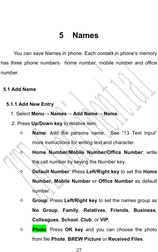                              27 5 Names You can save Names in phone. Each contact in phone’s memory has three phone numbers，home number, mobile number and office number.   5.1 Add Name   5.1.1 Add New Entry    1. Select Menu→ Names→ Add Name→ Name. 2. Press Up/Down key to relative item,  Name: Add the persons name.  See “13 Text Input” more instructions for writing text and character.    Home Number/Mobile Number/Office Number: write the call number by keying the Number key.    Default Number: Press Left/Right key to set the Home Number, Mobile Number or Office Number as default number.    Group: Press Left/Right key to set the names group as No Group,  Family,  Relatives,  Friends,  Business, Colleagues, School, Club, or VIP.  Photo: Press OK key and you can choose the photo from file Phote, BREW Picture or Received Files. 