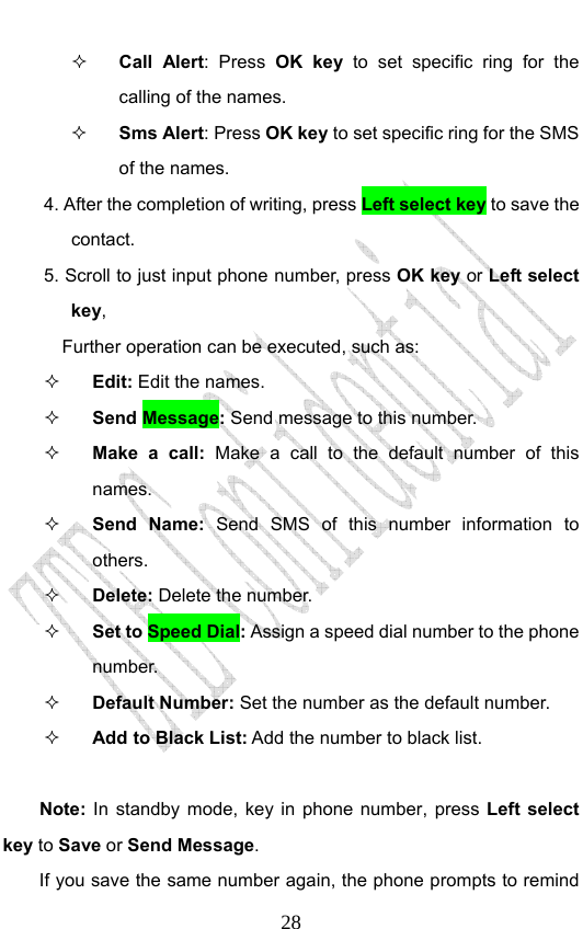                              28 Call Alert: Press OK key to set specific ring for the calling of the names.    Sms Alert: Press OK key to set specific ring for the SMS of the names. 4. After the completion of writing, press Left select key to save the contact. 5. Scroll to just input phone number, press OK key or Left select key,  Further operation can be executed, such as:  Edit: Edit the names.  Send Message: Send message to this number.  Make a call: Make a call to the default number of this names.  Send Name: Send SMS of this number information to others.  Delete: Delete the number.  Set to Speed Dial: Assign a speed dial number to the phone number.   Default Number: Set the number as the default number.    Add to Black List: Add the number to black list.    Note:  In standby mode, key in phone number, press Left select key to Save or Send Message. If you save the same number again, the phone prompts to remind 
