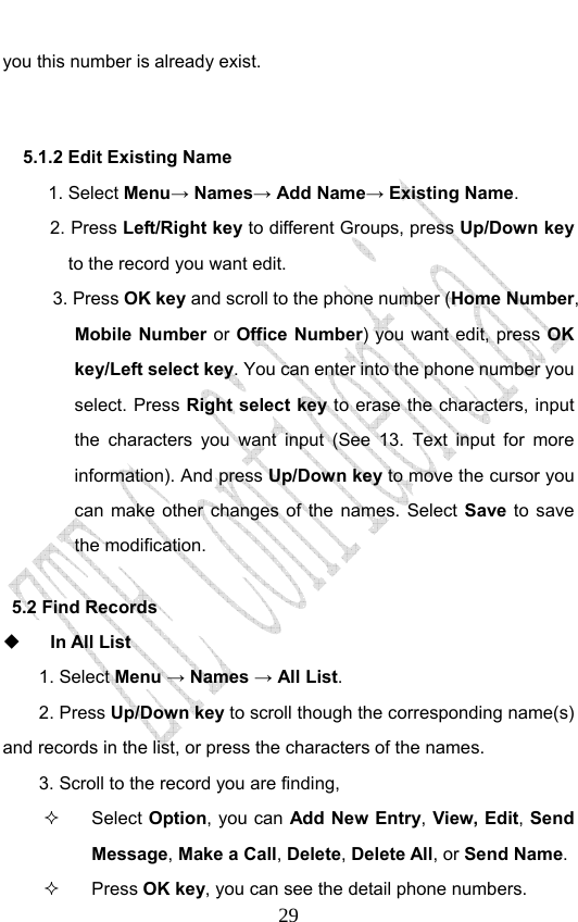                              29you this number is already exist.  5.1.2 Edit Existing Name 1. Select Menu→ Names→ Add Name→ Existing Name. 2. Press Left/Right key to different Groups, press Up/Down key to the record you want edit.   3. Press OK key and scroll to the phone number (Home Number, Mobile Number or Office Number) you want edit, press OK key/Left select key. You can enter into the phone number you select. Press Right select key to erase the characters, input the characters you want input (See 13. Text input for more information). And press Up/Down key to move the cursor you can make other changes of the names. Select Save  to save the modification.     5.2 Find Records  In All List 1. Select Menu → Names → All List.  2. Press Up/Down key to scroll though the corresponding name(s) and records in the list, or press the characters of the names.   3. Scroll to the record you are finding,    Select Option, you can Add New Entry, View, Edit, Send Message, Make a Call, Delete, Delete All, or Send Name.   Press OK key, you can see the detail phone numbers.   