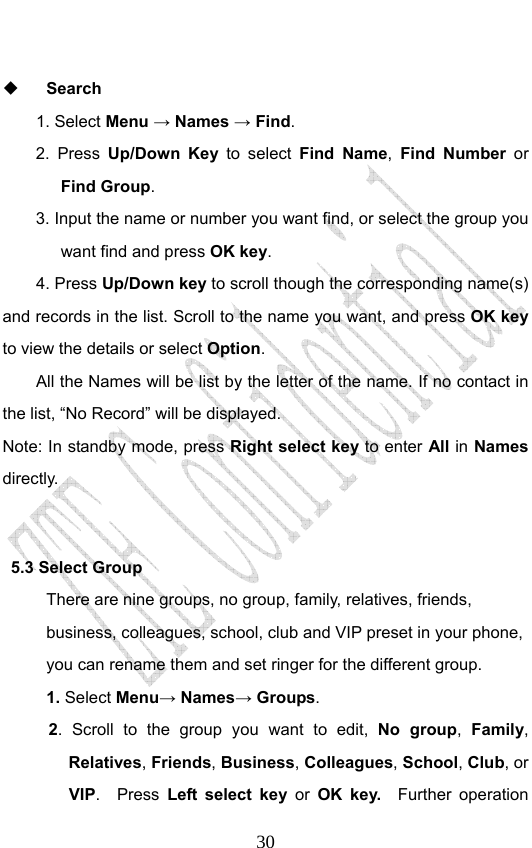                              30  Search 1. Select Menu → Names → Find. 2. Press Up/Down Key to select Find Name,  Find Number or Find Group.  3. Input the name or number you want find, or select the group you want find and press OK key.  4. Press Up/Down key to scroll though the corresponding name(s) and records in the list. Scroll to the name you want, and press OK key to view the details or select Option.  All the Names will be list by the letter of the name. If no contact in the list, “No Record” will be displayed. Note: In standby mode, press Right select key to enter All in Names directly.    5.3 Select Group There are nine groups, no group, family, relatives, friends, business, colleagues, school, club and VIP preset in your phone, you can rename them and set ringer for the different group.   1. Select Menu→ Names→ Groups. 2. Scroll to the group you want to edit, No group,  Family, Relatives, Friends, Business, Colleagues, School, Club, or VIP.  Press Left select key or  OK key.  Further operation 