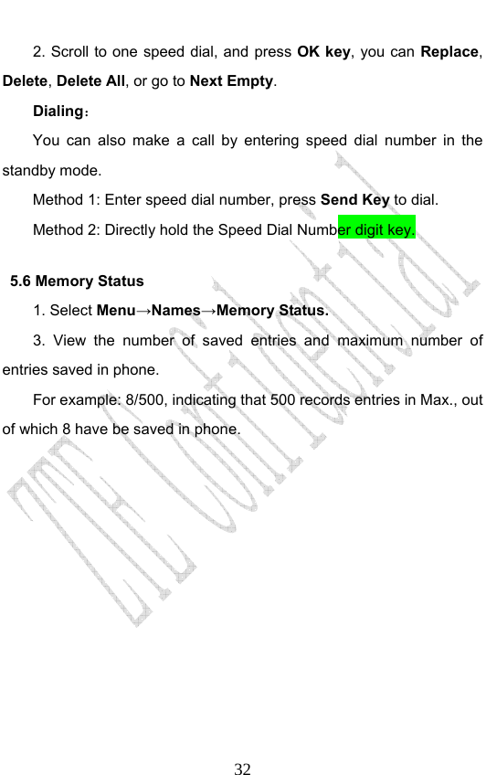                              322. Scroll to one speed dial, and press OK key, you can Replace, Delete, Delete All, or go to Next Empty.   Dialing： You can also make a call by entering speed dial number in the standby mode.   Method 1: Enter speed dial number, press Send Key to dial.  Method 2: Directly hold the Speed Dial Number digit key.   5.6 Memory Status   1. Select Menu→Names→Memory Status. 3. View the number of saved entries and maximum number of entries saved in phone.   For example: 8/500, indicating that 500 records entries in Max., out of which 8 have be saved in phone.   