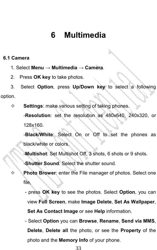                              33 6 Multimedia 6.1 Camera      1. Select Menu → Multimedia → Camera. 2.  Press OK key to take photos.     3.  Select Option, press Up/Down key to select a following option.  Settings: make various setting of taking phones.   -Resolution: set the resolution as 480x640, 240x320, or 128x160. -Black/White: Select On or Off to set the phones as black/white or colors.   -Multishot: Set Multishot Off, 3 shots, 6 shots or 9 shots.   -Shutter Sound: Select the shutter sound.  Photo Brower: enter the File manager of photos. Select one file,  - press OK key to see the photos. Select Option, you can view Full Screen, make Image Delete, Set As Wallpaper, Set As Contact Image or see Help information.   - Select Option you can Browse, Rename, Send via MMS, Delete,  Delete all the photo, or see the Property of the photo and the Memory Info of your phone.   