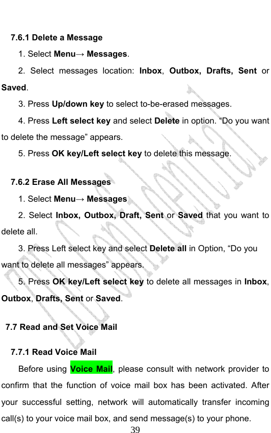                              397.6.1 Delete a Message 1. Select Menu→ Messages. 2. Select messages location: Inbox, Outbox, Drafts, Sent or Saved.  3. Press Up/down key to select to-be-erased messages. 4. Press Left select key and select Delete in option. “Do you want to delete the message” appears. 5. Press OK key/Left select key to delete this message. 7.6.2 Erase All Messages 1. Select Menu→ Messages 2. Select Inbox, Outbox, Draft, Sent or Saved that you want to delete all.  3. Press Left select key and select Delete all in Option, “Do you want to delete all messages” appears. 5. Press OK key/Left select key to delete all messages in Inbox, Outbox, Drafts, Sent or Saved.  7.7 Read and Set Voice Mail 7.7.1 Read Voice Mail Before using Voice Mail, please consult with network provider to confirm that the function of voice mail box has been activated. After your successful setting, network will automatically transfer incoming call(s) to your voice mail box, and send message(s) to your phone. 