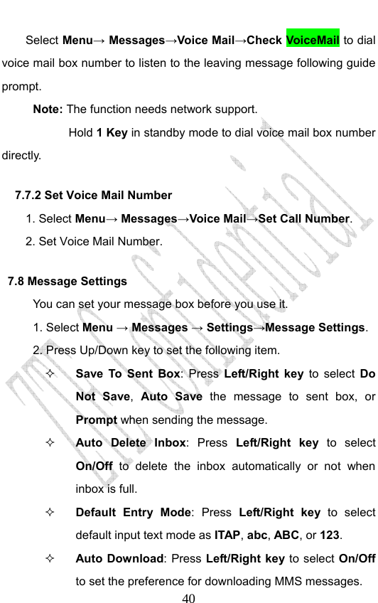                              40Select Menu→ Messages→Voice Mail→Check VoiceMail to dial voice mail box number to listen to the leaving message following guide prompt. Note: The function needs network support.         Hold 1 Key in standby mode to dial voice mail box number directly.   7.7.2 Set Voice Mail Number   1. Select Menu→ Messages→Voice Mail→Set Call Number. 2. Set Voice Mail Number. 7.8 Message Settings You can set your message box before you use it. 1. Select Menu → Messages → Settings→Message Settings. 2. Press Up/Down key to set the following item.  Save To Sent Box: Press Left/Right key to select Do Not Save,  Auto Save the message to sent box, or Prompt when sending the message.  Auto Delete Inbox: Press Left/Right key to select On/Off to delete the inbox automatically or not when inbox is full.  Default Entry Mode: Press Left/Right key to select default input text mode as ITAP, abc, ABC, or 123.   Auto Download: Press Left/Right key to select On/Off to set the preference for downloading MMS messages. 