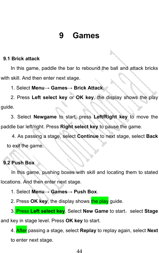                              44 9 Games 9.1 Brick attack In this game, paddle the bar to rebound the ball and attack bricks with skill. And then enter next stage. 1. Select Menu→ Games→ Brick Attack. 2. Press Left select key or OK key, the display shows the play guide. 3. Select Newgame to start, press Left/Right key to move the paddle bar left/right. Press Right select key to pause the game. 4. As passing a stage, select Continue to next stage, select Back to exit the game. 9.2 Push Box In this game, pushing boxes with skill and locating them to stated locations. And then enter next stage. 1. Select Menu→ Games→ Push Box. 2. Press OK key, the display shows the play guide. 3. Press Left select key. Select New Game to start，select Stage and key in stage level. Press OK key to start. 4. After passing a stage, select Replay to replay again, select Next to enter next stage. 