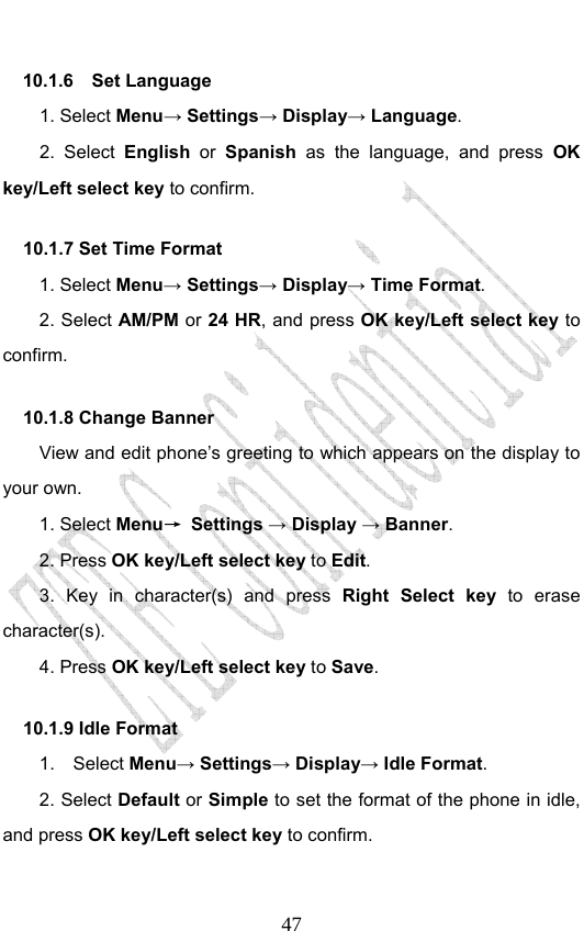                              4710.1.6  Set Language  1. Select Menu→ Settings→ Display→ Language. 2. Select English or Spanish as the language, and press OK key/Left select key to confirm. 10.1.7 Set Time Format     1. Select Menu→ Settings→ Display→ Time Format. 2. Select AM/PM or 24 HR, and press OK key/Left select key to confirm. 10.1.8 Change Banner     View and edit phone’s greeting to which appears on the display to your own. 1. Select Menu→ Settings → Display → Banner. 2. Press OK key/Left select key to Edit. 3. Key in character(s) and press Right Select key  to erase character(s). 4. Press OK key/Left select key to Save.  10.1.9 Idle Format   1.  Select Menu→ Settings→ Display→ Idle Format. 2. Select Default or Simple to set the format of the phone in idle, and press OK key/Left select key to confirm. 