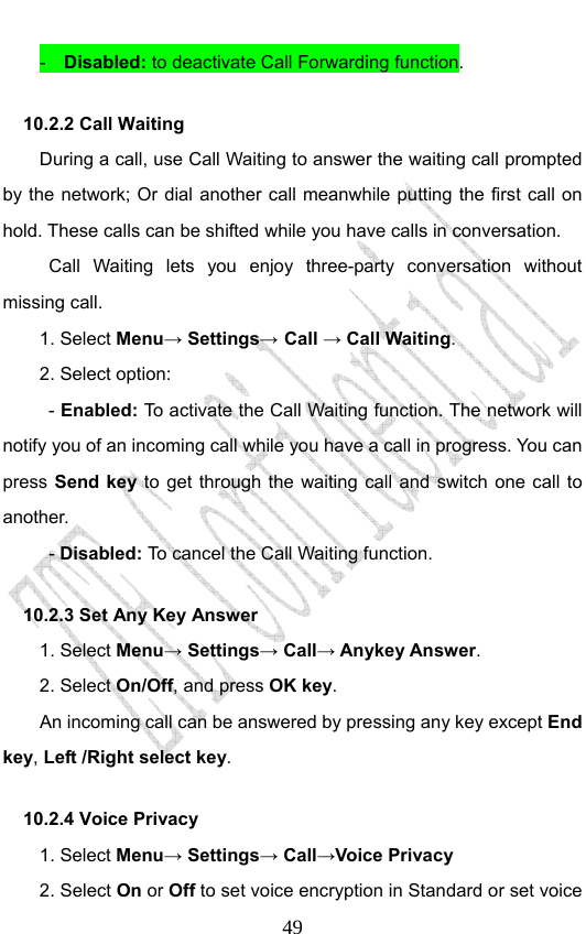                              49-  Disabled: to deactivate Call Forwarding function. 10.2.2 Call Waiting During a call, use Call Waiting to answer the waiting call prompted by the network; Or dial another call meanwhile putting the first call on hold. These calls can be shifted while you have calls in conversation.  Call Waiting lets you enjoy three-party conversation without missing call. 1. Select Menu→ Settings→ Call → Call Waiting. 2. Select option: - Enabled: To activate the Call Waiting function. The network will notify you of an incoming call while you have a call in progress. You can press Send key to get through the waiting call and switch one call to another.  - Disabled: To cancel the Call Waiting function. 10.2.3 Set Any Key Answer 1. Select Menu→ Settings→ Call→ Anykey Answer. 2. Select On/Off, and press OK key.         An incoming call can be answered by pressing any key except End key, Left /Right select key. 10.2.4 Voice Privacy 1. Select Menu→ Settings→ Call→Voice Privacy 2. Select On or Off to set voice encryption in Standard or set voice 