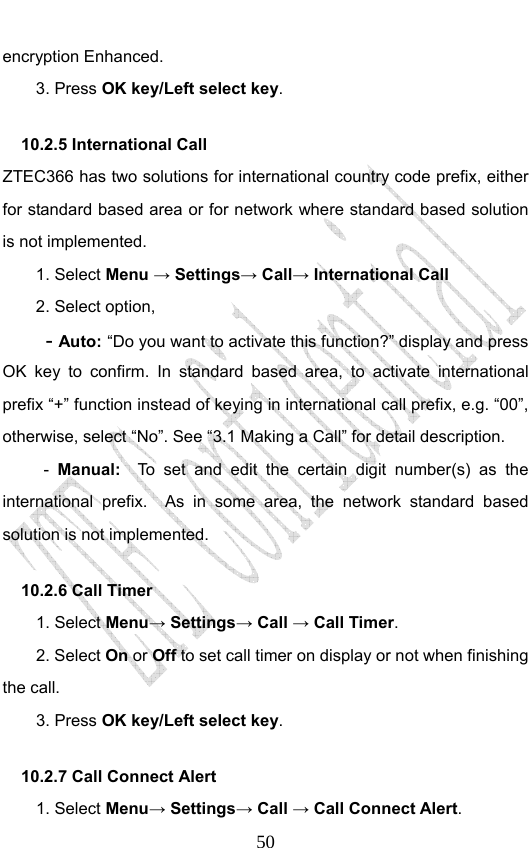                              50encryption Enhanced. 3. Press OK key/Left select key. 10.2.5 International Call   ZTEC366 has two solutions for international country code prefix, either for standard based area or for network where standard based solution is not implemented.  1. Select Menu → Settings→ Call→ International Call 2. Select option, - Auto: “Do you want to activate this function?” display and press OK key to confirm. In standard based area, to activate international prefix “+” function instead of keying in international call prefix, e.g. “00”, otherwise, select “No”. See “3.1 Making a Call” for detail description. -  Manual:  To set and edit the certain digit number(s) as the international prefix.  As in some area, the network standard based solution is not implemented.   10.2.6 Call Timer   1. Select Menu→ Settings→ Call → Call Timer. 2. Select On or Off to set call timer on display or not when finishing the call. 3. Press OK key/Left select key. 10.2.7 Call Connect Alert 1. Select Menu→ Settings→ Call → Call Connect Alert. 
