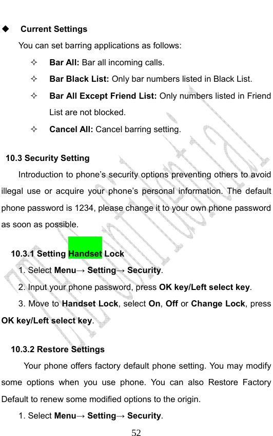                              52 Current Settings You can set barring applications as follows:   Bar All: Bar all incoming calls.  Bar Black List: Only bar numbers listed in Black List.  Bar All Except Friend List: Only numbers listed in Friend List are not blocked.  Cancel All: Cancel barring setting. 10.3 Security Setting   Introduction to phone’s security options preventing others to avoid illegal use or acquire your phone’s personal information. The default phone password is 1234, please change it to your own phone password as soon as possible. 10.3.1 Setting Handset Lock   1. Select Menu→ Setting→ Security. 2. Input your phone password, press OK key/Left select key. 3. Move to Handset Lock, select On, Off or Change Lock, press OK key/Left select key. 10.3.2 Restore Settings Your phone offers factory default phone setting. You may modify some options when you use phone. You can also Restore Factory Default to renew some modified options to the origin.   1. Select Menu→ Setting→ Security. 
