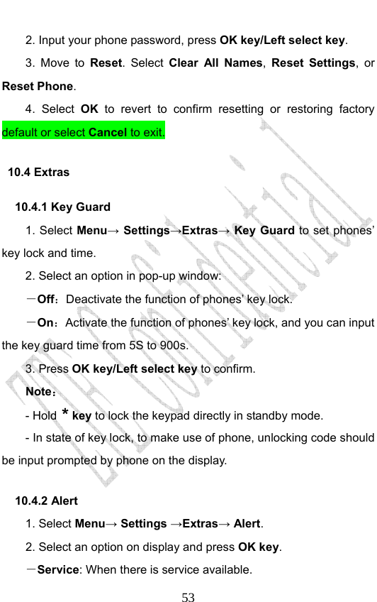                              532. Input your phone password, press OK key/Left select key. 3. Move to Reset. Select Clear All Names,  Reset Settings, or Reset Phone. 4. Select OK to revert to confirm resetting or restoring factory default or select Cancel to exit. 10.4 Extras     10.4.1 Key Guard 1. Select Menu→ Settings→Extras→ Key Guard to set phones’ key lock and time.   2. Select an option in pop-up window: －Off：Deactivate the function of phones’ key lock. －On：Activate the function of phones’ key lock, and you can input the key guard time from 5S to 900s.   3. Press OK key/Left select key to confirm. Note： - Hold * key to lock the keypad directly in standby mode. - In state of key lock, to make use of phone, unlocking code should be input prompted by phone on the display. 10.4.2 Alert 1. Select Menu→ Settings →Extras→ Alert. 2. Select an option on display and press OK key. －Service: When there is service available. 