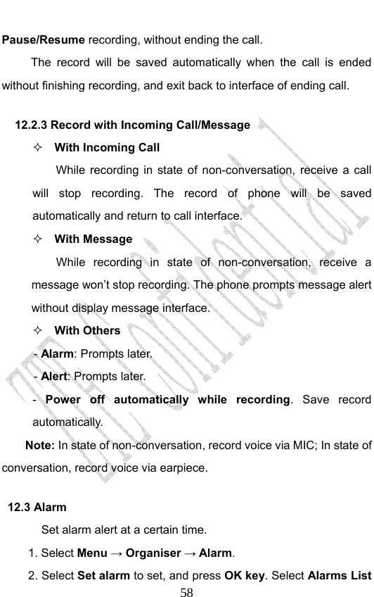                              58Pause/Resume recording, without ending the call. The record will be saved automatically when the call is ended without finishing recording, and exit back to interface of ending call.   12.2.3 Record with Incoming Call/Message  With Incoming Call While recording in state of non-conversation, receive a call will stop recording. The record of phone will be saved automatically and return to call interface.  With Message While recording in state of non-conversation, receive a message won’t stop recording. The phone prompts message alert without display message interface.    With Others - Alarm: Prompts later. - Alert: Prompts later. -  Power off automatically while recording. Save record automatically. Note: In state of non-conversation, record voice via MIC; In state of conversation, record voice via earpiece. 12.3 Alarm Set alarm alert at a certain time.   1. Select Menu → Organiser → Alarm. 2. Select Set alarm to set, and press OK key. Select Alarms List 