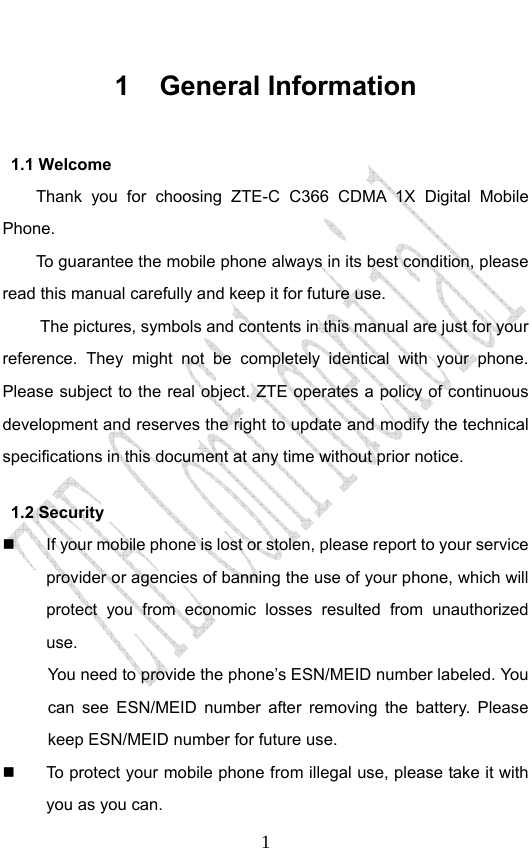                              11 General Information 1.1 Welcome Thank you for choosing ZTE-C C366 CDMA 1X Digital Mobile Phone.  To guarantee the mobile phone always in its best condition, please read this manual carefully and keep it for future use. The pictures, symbols and contents in this manual are just for your reference. They might not be completely identical with your phone. Please subject to the real object. ZTE operates a policy of continuous development and reserves the right to update and modify the technical specifications in this document at any time without prior notice. 1.2 Security   If your mobile phone is lost or stolen, please report to your service provider or agencies of banning the use of your phone, which will protect you from economic losses resulted from unauthorized use.  You need to provide the phone’s ESN/MEID number labeled. You can see ESN/MEID number after removing the battery. Please keep ESN/MEID number for future use.     To protect your mobile phone from illegal use, please take it with you as you can. 