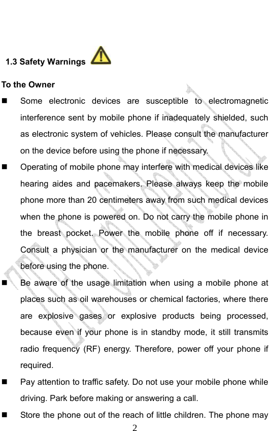                              2  1.3 Safety Warnings   To the Owner   Some electronic devices are susceptible to electromagnetic interference sent by mobile phone if inadequately shielded, such as electronic system of vehicles. Please consult the manufacturer on the device before using the phone if necessary.   Operating of mobile phone may interfere with medical devices like hearing aides and pacemakers. Please always keep the mobile phone more than 20 centimeters away from such medical devices when the phone is powered on. Do not carry the mobile phone in the breast pocket. Power the mobile phone off if necessary. Consult a physician or the manufacturer on the medical device before using the phone.   Be aware of the usage limitation when using a mobile phone at places such as oil warehouses or chemical factories, where there are explosive gases or explosive products being processed, because even if your phone is in standby mode, it still transmits radio frequency (RF) energy. Therefore, power off your phone if required.   Pay attention to traffic safety. Do not use your mobile phone while driving. Park before making or answering a call.   Store the phone out of the reach of little children. The phone may 