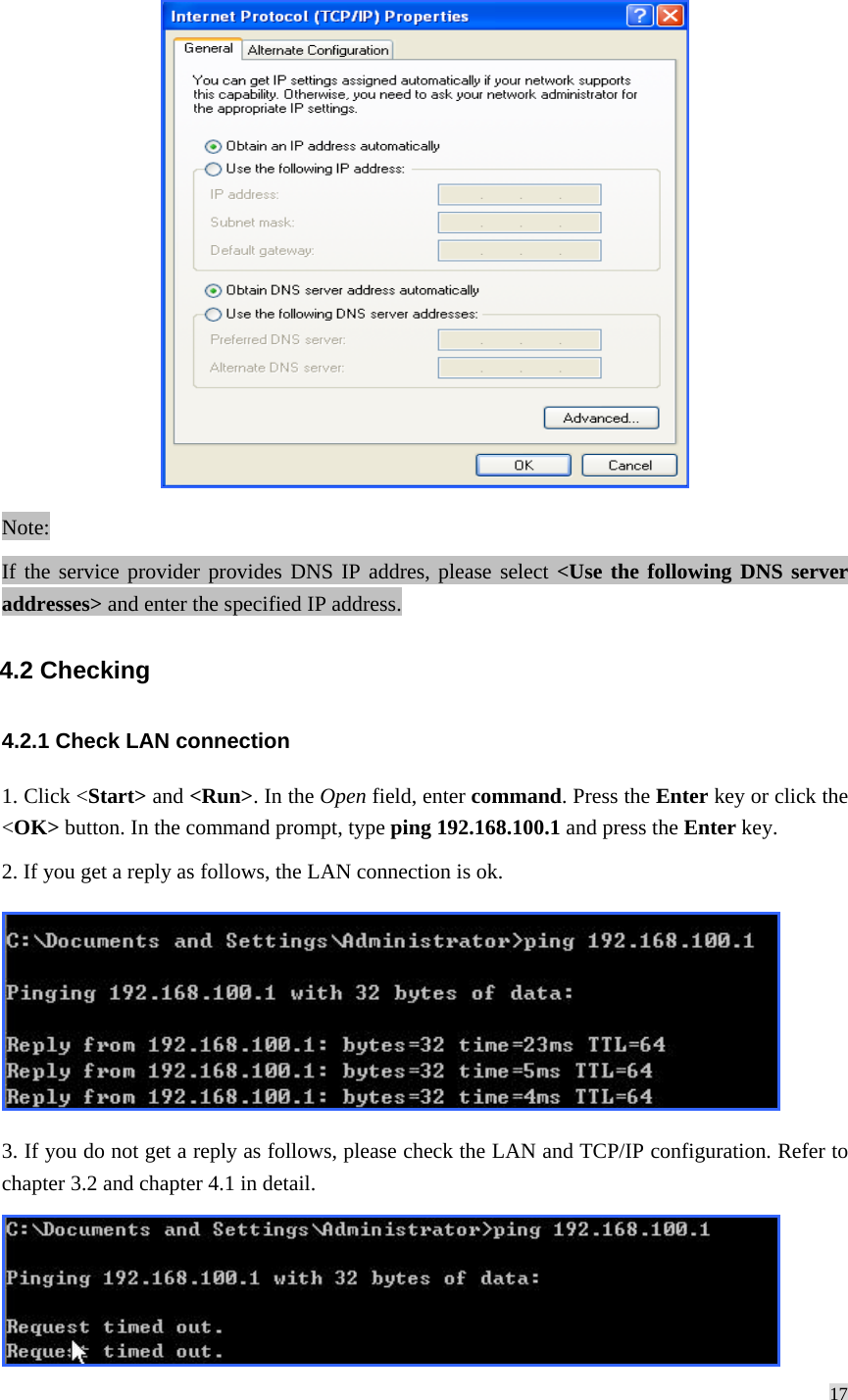 17   Note: If the service provider provides DNS IP addres, please select &lt;Use the following DNS server addresses&gt; and enter the specified IP address. 4.2 Checking 4.2.1 Check LAN connection 1. Click &lt;Start&gt; and &lt;Run&gt;. In the Open field, enter command. Press the Enter key or click the &lt;OK&gt; button. In the command prompt, type ping 192.168.100.1 and press the Enter key. 2. If you get a reply as follows, the LAN connection is ok.  3. If you do not get a reply as follows, please check the LAN and TCP/IP configuration. Refer to chapter 3.2 and chapter 4.1 in detail.  
