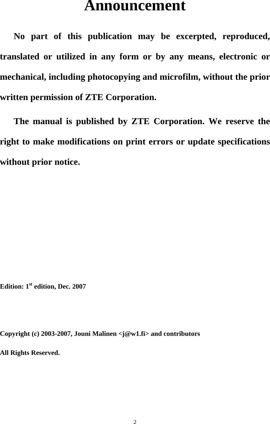 2   Announcement No part of this publication may be excerpted, reproduced, translated or utilized in any form or by any means, electronic or mechanical, including photocopying and microfilm, without the prior written permission of ZTE Corporation. The manual is published by ZTE Corporation. We reserve the right to make modifications on print errors or update specifications without prior notice.  Edition: 1st edition, Dec. 2007 Copyright (c) 2003-2007, Jouni Malinen &lt;j@w1.fi&gt; and contributors   All Rights Reserved. 