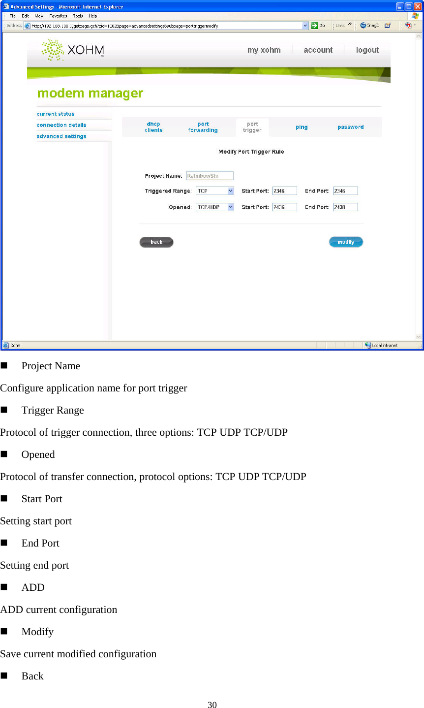 30     Project Name Configure application name for port trigger   Trigger Range Protocol of trigger connection, three options: TCP UDP TCP/UDP   Opened Protocol of transfer connection, protocol options: TCP UDP TCP/UDP   Start Port Setting start port   End Port Setting end port   ADD ADD current configuration   Modify Save current modified configuration   Back 