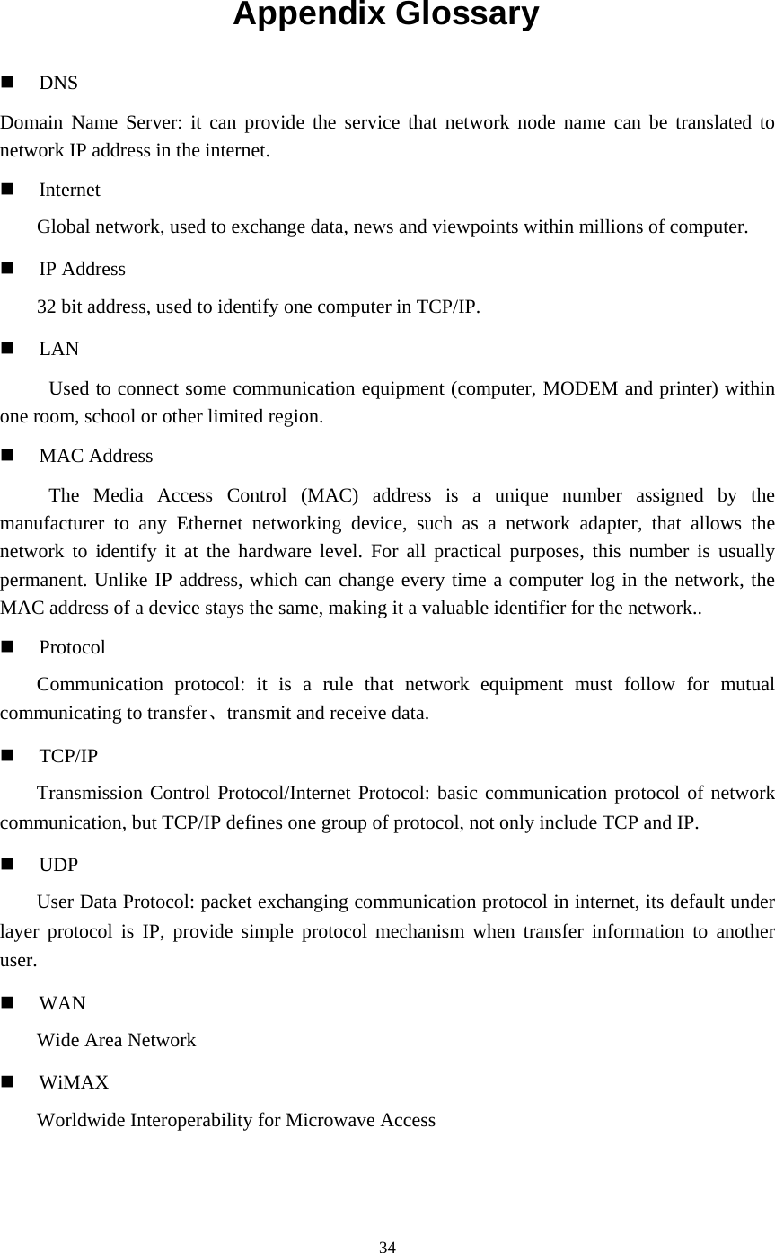 34  Appendix Glossary   DNS Domain Name Server: it can provide the service that network node name can be translated to network IP address in the internet.   Internet Global network, used to exchange data, news and viewpoints within millions of computer.   IP Address 32 bit address, used to identify one computer in TCP/IP.     LAN Used to connect some communication equipment (computer, MODEM and printer) within one room, school or other limited region.     MAC Address The Media Access Control (MAC) address is a unique number assigned by the manufacturer to any Ethernet networking device, such as a network adapter, that allows the network to identify it at the hardware level. For all practical purposes, this number is usually permanent. Unlike IP address, which can change every time a computer log in the network, the MAC address of a device stays the same, making it a valuable identifier for the network..   Protocol Communication protocol: it is a rule that network equipment must follow for mutual communicating to transfer、transmit and receive data.   TCP/IP Transmission Control Protocol/Internet Protocol: basic communication protocol of network communication, but TCP/IP defines one group of protocol, not only include TCP and IP.   UDP User Data Protocol: packet exchanging communication protocol in internet, its default under layer protocol is IP, provide simple protocol mechanism when transfer information to another user.   WAN Wide Area Network   WiMAX Worldwide Interoperability for Microwave Access 
