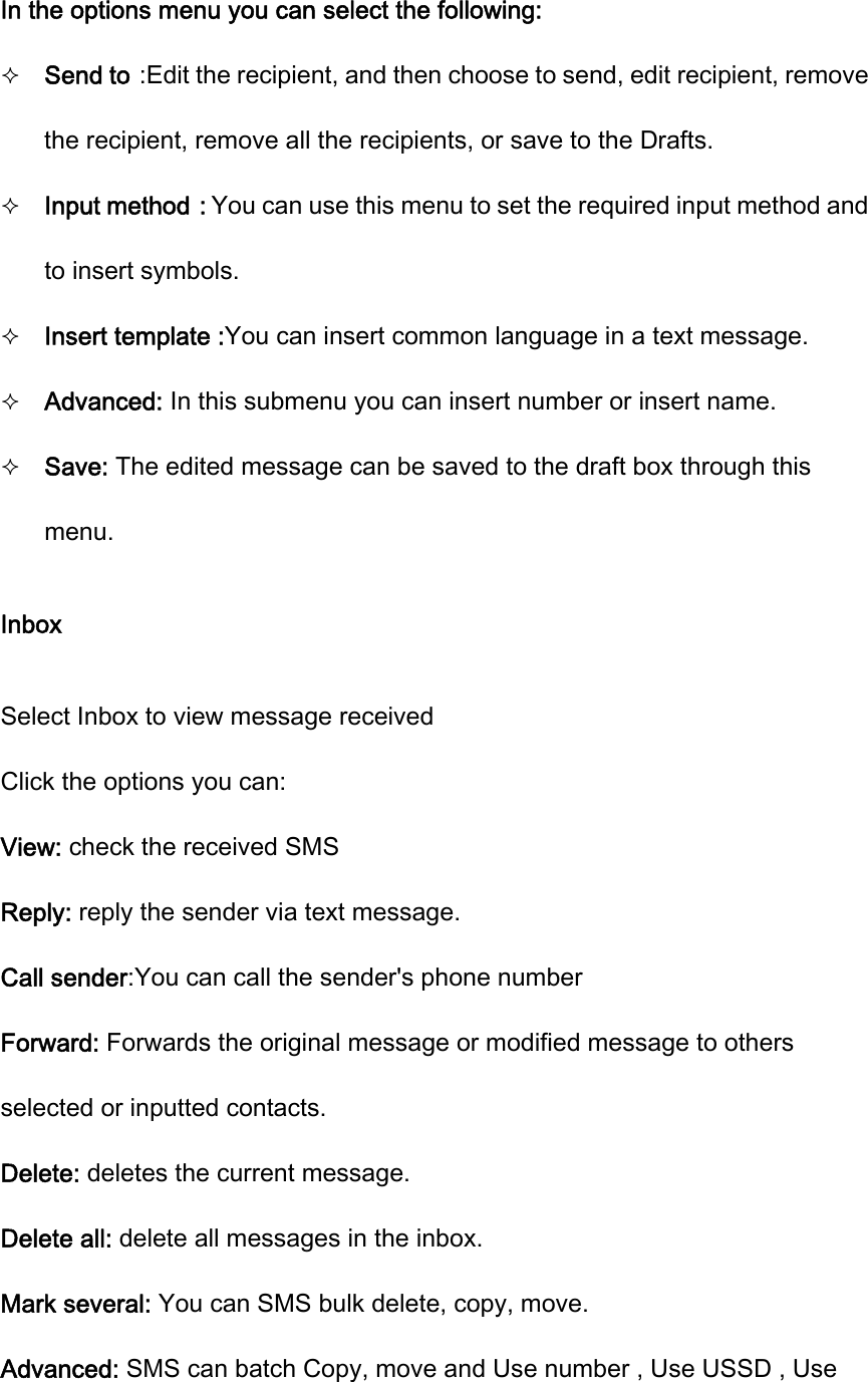 In the options menu you can select the following:  Send to：Edit the recipient, and then choose to send, edit recipient, remove the recipient, remove all the recipients, or save to the Drafts.  Input method：You can use this menu to set the required input method and to insert symbols.  Insert template :You can insert common language in a text message.  Advanced: In this submenu you can insert number or insert name.  Save: The edited message can be saved to the draft box through this menu. Inbox Select Inbox to view message received Click the options you can: View: check the received SMS   Reply: reply the sender via text message. Call sender:You can call the sender&apos;s phone number Forward: Forwards the original message or modified message to others selected or inputted contacts. Delete: deletes the current message. Delete all: delete all messages in the inbox. Mark several: You can SMS bulk delete, copy, move. Advanced: SMS can batch Copy, move and Use number , Use USSD , Use 