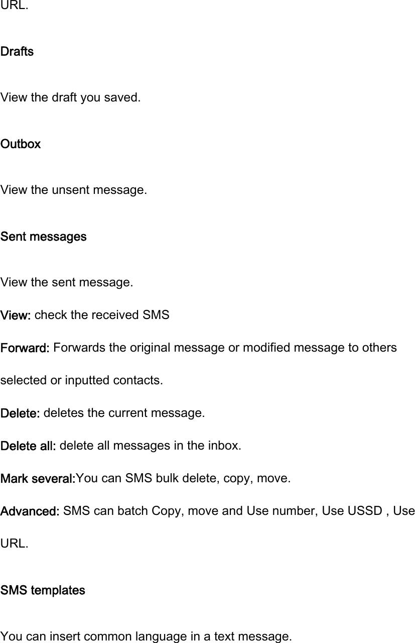 URL. Drafts View the draft you saved. Outbox View the unsent message. Sent messages View the sent message. View: check the received SMS   Forward: Forwards the original message or modified message to others selected or inputted contacts. Delete: deletes the current message. Delete all: delete all messages in the inbox. Mark several:You can SMS bulk delete, copy, move. Advanced: SMS can batch Copy, move and Use number, Use USSD , Use URL. SMS templates You can insert common language in a text message. 