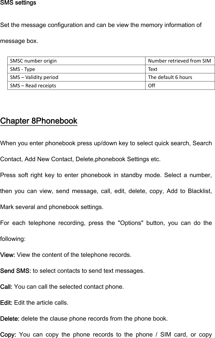 SMS settings Set the message configuration and can be view the memory information of message box. SMSCnumberoriginNumberretrievedfromSIMSMS‐TypeTextSMS–ValidityperiodThedefault6hoursSMS–ReadreceiptsOff Chapter 8Phonebook When you enter phonebook press up/down key to select quick search, Search Contact, Add New Contact, Delete,phonebook Settings etc. Press  soft  right  key  to enter phonebook in standby mode. Select a number, then  you  can  view,  send  message,  call,  edit,  delete,  copy,  Add  to  Blacklist, Mark several and phonebook settings. For  each  telephone  recording,  press  the  &quot;Options&quot;  button,  you  can  do  the following: View: View the content of the telephone records. Send SMS: to select contacts to send text messages. Call: You can call the selected contact phone. Edit: Edit the article calls. Delete: delete the clause phone records from the phone book. Copy:  You  can  copy  the  phone  records  to  the  phone  /  SIM  card,  or  copy 