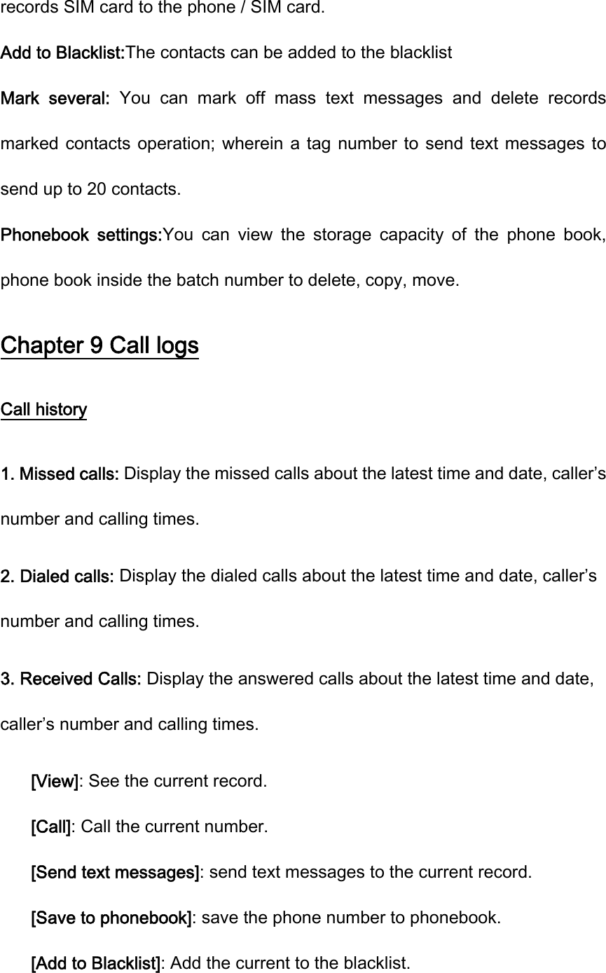 records SIM card to the phone / SIM card. Add to Blacklist:The contacts can be added to the blacklist Mark  several:  You  can  mark  off  mass  text  messages  and  delete  records marked contacts operation;  wherein a tag number  to send  text  messages to send up to 20 contacts. Phonebook  settings:You  can  view  the  storage  capacity  of  the  phone  book, phone book inside the batch number to delete, copy, move. Chapter 9 Call logs Call history 1. Missed calls: Display the missed calls about the latest time and date, caller’s number and calling times.   2. Dialed calls: Display the dialed calls about the latest time and date, caller’s number and calling times.   3. Received Calls: Display the answered calls about the latest time and date, caller’s number and calling times.   [View]: See the current record. [Call]: Call the current number. [Send text messages]: send text messages to the current record. [Save to phonebook]: save the phone number to phonebook. [Add to Blacklist]: Add the current to the blacklist. 