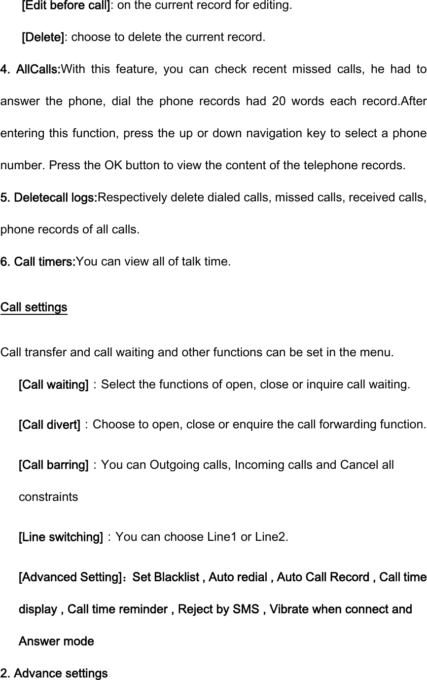 [Edit before call]: on the current record for editing. [Delete]: choose to delete the current record. 4.  AllCalls:With  this  feature,  you  can  check  recent  missed  calls,  he  had  to answer  the  phone,  dial  the  phone  records  had  20  words  each  record.After entering this function, press the up or down navigation key to select a phone number. Press the OK button to view the content of the telephone records. 5. Deletecall logs:Respectively delete dialed calls, missed calls, received calls, phone records of all calls. 6. Call timers:You can view all of talk time. Call settings Call transfer and call waiting and other functions can be set in the menu. [Call waiting]：Select the functions of open, close or inquire call waiting. [Call divert]：Choose to open, close or enquire the call forwarding function. [Call barring]：You can Outgoing calls, Incoming calls and Cancel all constraints [Line switching]：You can choose Line1 or Line2. [Advanced Setting]：Set Blacklist , Auto redial , Auto Call Record , Call time display , Call time reminder , Reject by SMS , Vibrate when connect and Answer mode 2. Advance settings 