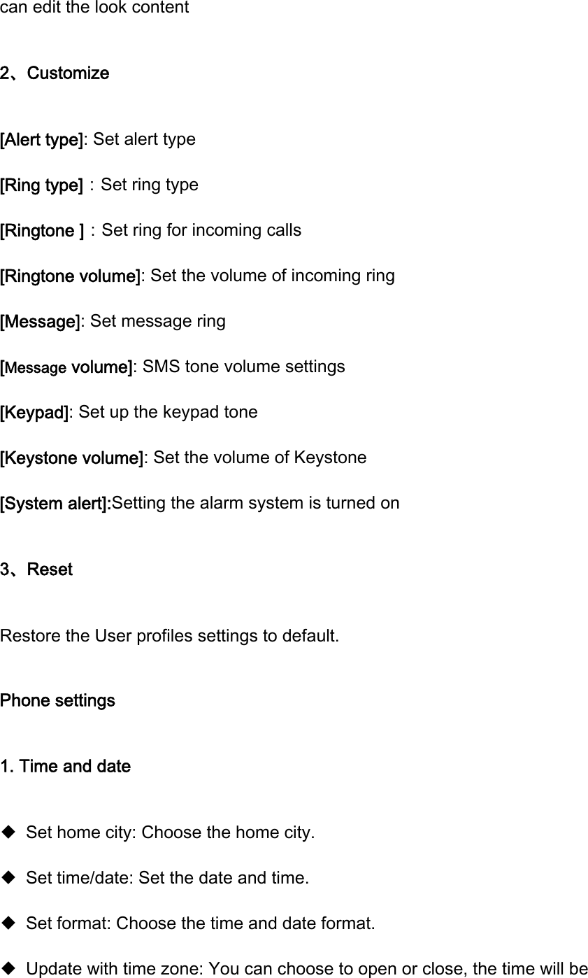 can edit the look content 2、Customize [Alert type]: Set alert type [Ring type]：Set ring type [Ringtone ]：Set ring for incoming calls [Ringtone volume]: Set the volume of incoming ring [Message]: Set message ring [Message volume]: SMS tone volume settings [Keypad]: Set up the keypad tone [Keystone volume]: Set the volume of Keystone [System alert]:Setting the alarm system is turned on 3、Reset Restore the User profiles settings to default. Phone settings 1. Time and date ◆ Set home city: Choose the home city. ◆ Set time/date: Set the date and time. ◆ Set format: Choose the time and date format. ◆ Update with time zone: You can choose to open or close, the time will be 