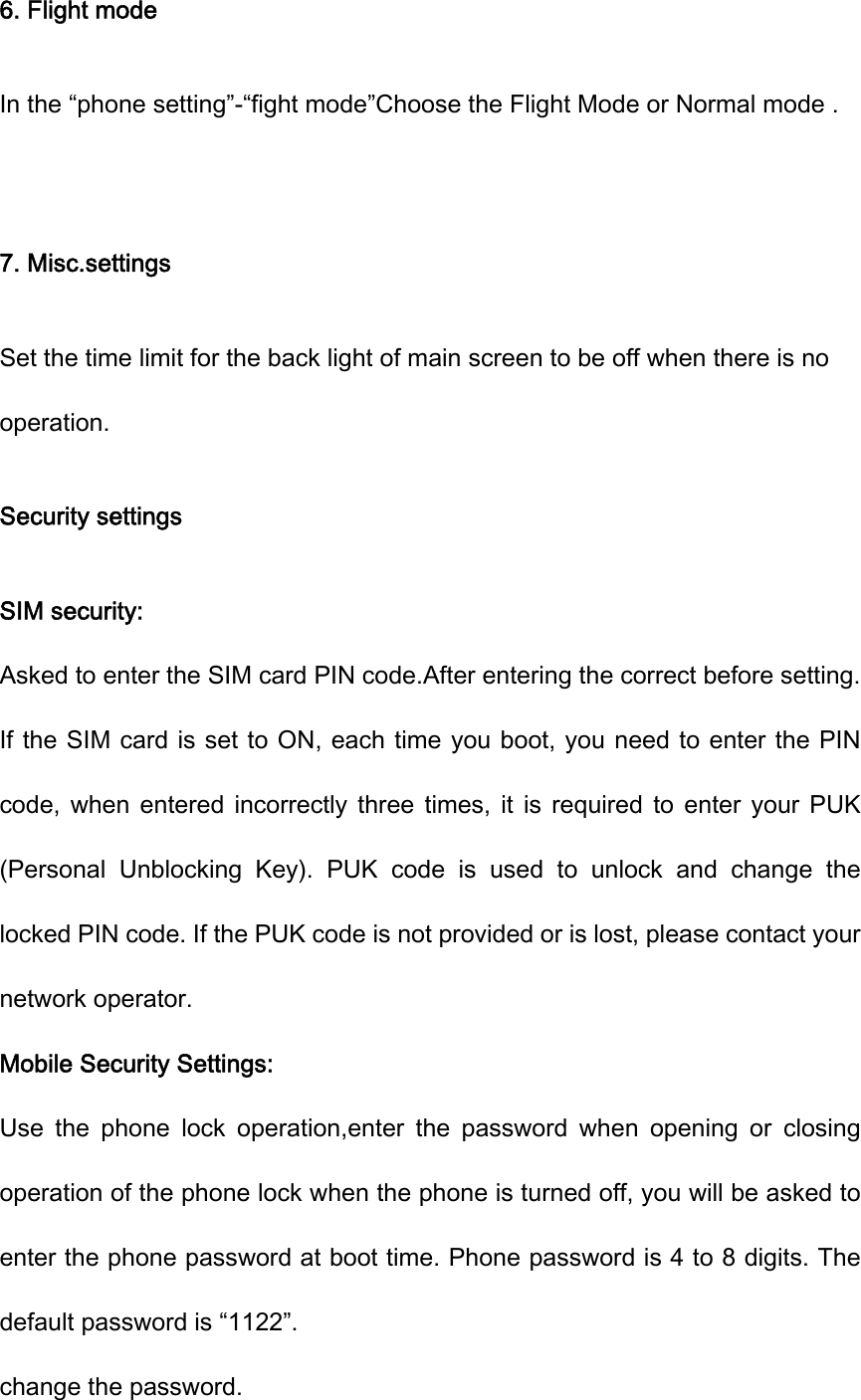 6. Flight mode In the “phone setting”-“fight mode”Choose the Flight Mode or Normal mode .  7. Misc.settings Set the time limit for the back light of main screen to be off when there is no operation. Security settings SIM security: Asked to enter the SIM card PIN code.After entering the correct before setting. If the SIM card is set to ON, each time you boot, you need to enter the PIN code,  when  entered  incorrectly  three  times,  it  is  required  to  enter  your  PUK (Personal  Unblocking  Key).  PUK  code  is  used  to  unlock  and  change  the locked PIN code. If the PUK code is not provided or is lost, please contact your network operator. Mobile Security Settings: Use  the  phone  lock  operation,enter  the  password  when  opening  or  closing operation of the phone lock when the phone is turned off, you will be asked to enter the phone password at boot time. Phone password is 4 to 8 digits. The default password is “1122”. change the password.   