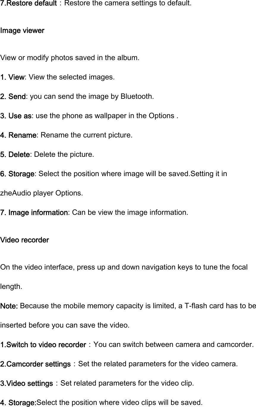 7.Restore default：Restore the camera settings to default. Image viewer View or modify photos saved in the album.   1. View: View the selected images. 2. Send: you can send the image by Bluetooth. 3. Use as: use the phone as wallpaper in the Options . 4. Rename: Rename the current picture.   5. Delete: Delete the picture. 6. Storage: Select the position where image will be saved.Setting it in zheAudio player Options. 7. Image information: Can be view the image information. Video recorder On the video interface, press up and down navigation keys to tune the focal length. Note: Because the mobile memory capacity is limited, a T-flash card has to be inserted before you can save the video. 1.Switch to video recorder：You can switch between camera and camcorder. 2.Camcorder settings：Set the related parameters for the video camera.   3.Video settings：Set related parameters for the video clip. 4. Storage:Select the position where video clips will be saved. 