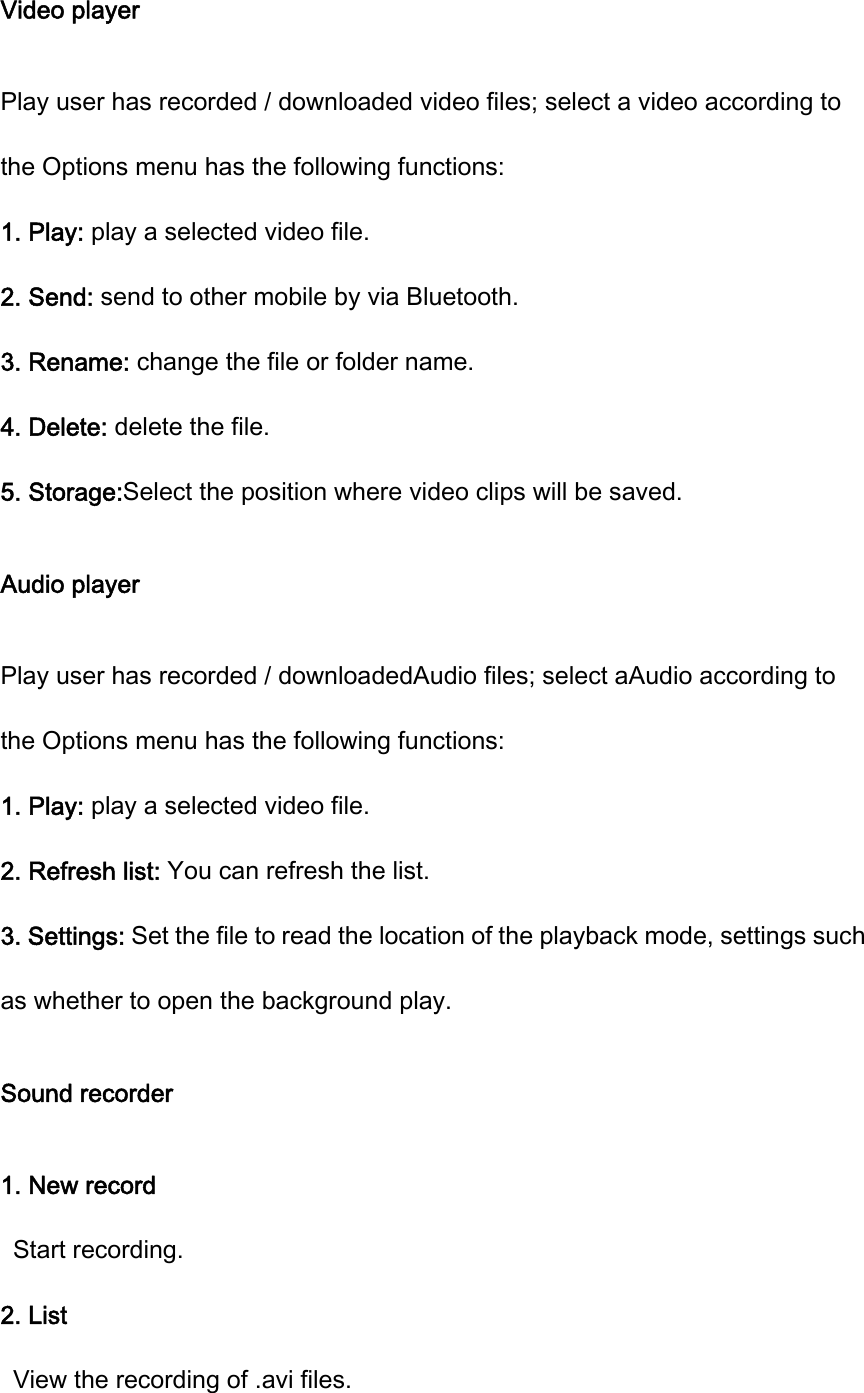 Video player Play user has recorded / downloaded video files; select a video according to the Options menu has the following functions:       1. Play: play a selected video file. 2. Send: send to other mobile by via Bluetooth. 3. Rename: change the file or folder name. 4. Delete: delete the file. 5. Storage:Select the position where video clips will be saved. Audio player Play user has recorded / downloadedAudio files; select aAudio according to the Options menu has the following functions:       1. Play: play a selected video file. 2. Refresh list: You can refresh the list. 3. Settings: Set the file to read the location of the playback mode, settings such as whether to open the background play. Sound recorder 1. New record Start recording. 2. List   View the recording of .avi files. 