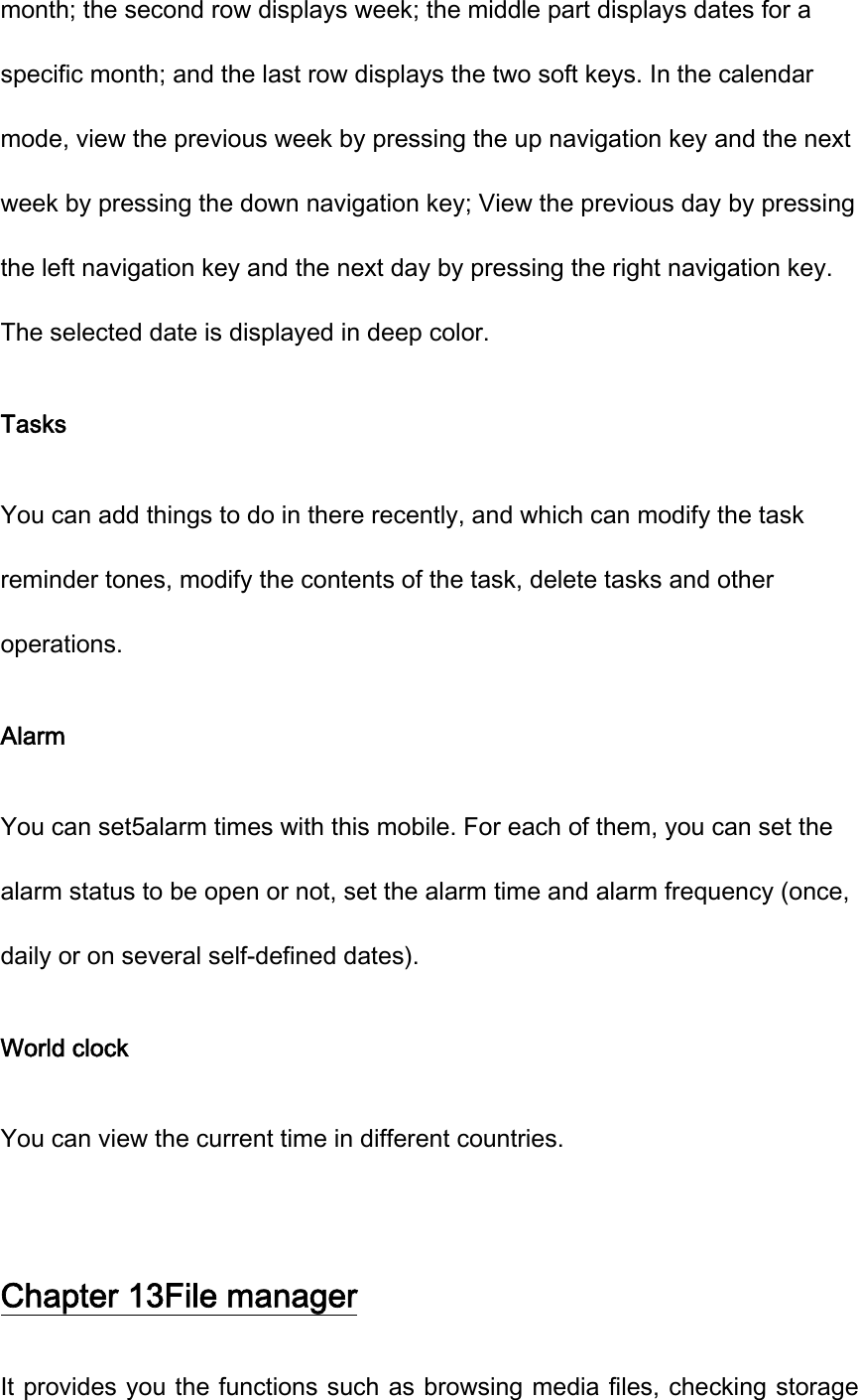 month; the second row displays week; the middle part displays dates for a specific month; and the last row displays the two soft keys. In the calendar mode, view the previous week by pressing the up navigation key and the next week by pressing the down navigation key; View the previous day by pressing the left navigation key and the next day by pressing the right navigation key. The selected date is displayed in deep color.   Tasks You can add things to do in there recently, and which can modify the task reminder tones, modify the contents of the task, delete tasks and other operations. Alarm You can set5alarm times with this mobile. For each of them, you can set the alarm status to be open or not, set the alarm time and alarm frequency (once, daily or on several self-defined dates). World clock You can view the current time in different countries.  Chapter 13File manager It provides you the functions such as browsing media files, checking storage 