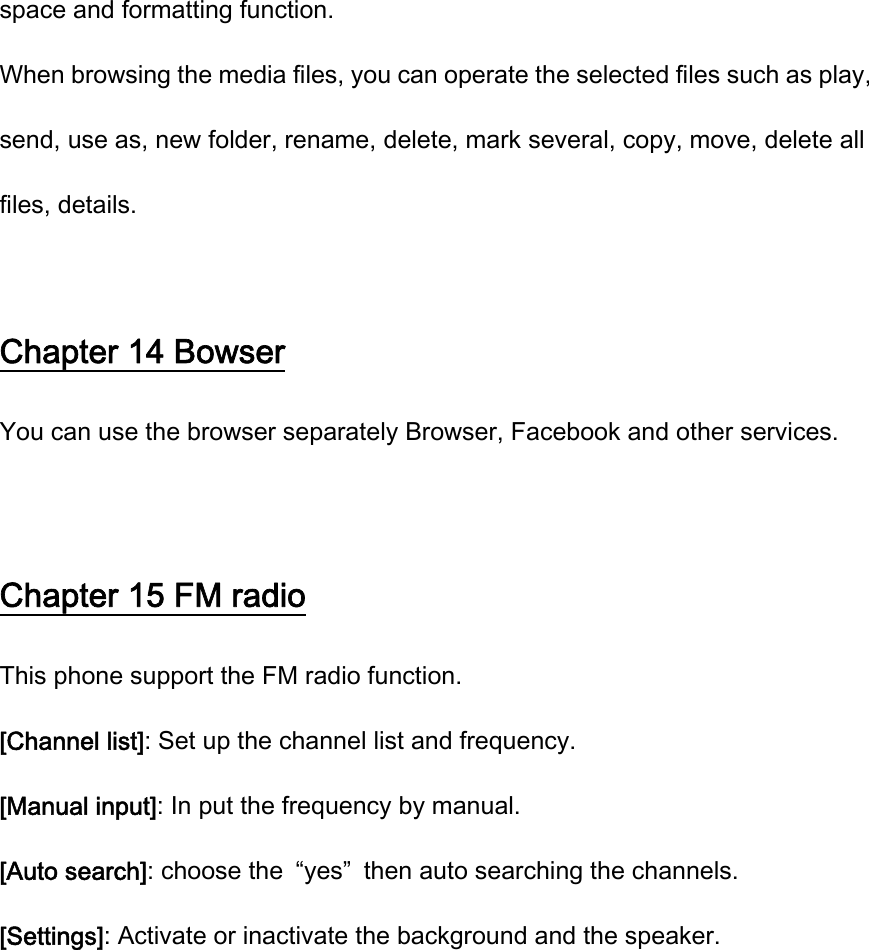 space and formatting function. When browsing the media files, you can operate the selected files such as play, send, use as, new folder, rename, delete, mark several, copy, move, delete all files, details.  Chapter 14 Bowser You can use the browser separately Browser, Facebook and other services.  Chapter 15 FM radio This phone support the FM radio function. [Channel list]: Set up the channel list and frequency.   [Manual input]: In put the frequency by manual. [Auto search]: choose the  “yes”  then auto searching the channels. [Settings]: Activate or inactivate the background and the speaker. 