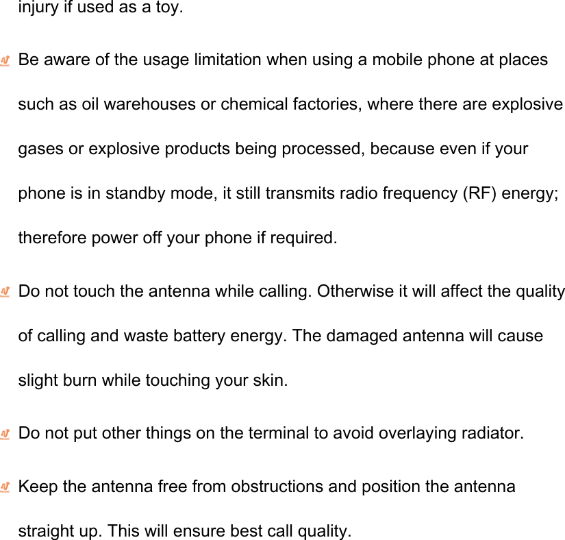 injury if used as a toy.  Be aware of the usage limitation when using a mobile phone at places such as oil warehouses or chemical factories, where there are explosive gases or explosive products being processed, because even if your phone is in standby mode, it still transmits radio frequency (RF) energy; therefore power off your phone if required.  Do not touch the antenna while calling. Otherwise it will affect the quality of calling and waste battery energy. The damaged antenna will cause slight burn while touching your skin.    Do not put other things on the terminal to avoid overlaying radiator.  Keep the antenna free from obstructions and position the antenna straight up. This will ensure best call quality. 