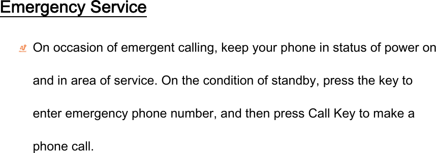 Emergency Service  On occasion of emergent calling, keep your phone in status of power on and in area of service. On the condition of standby, press the key to enter emergency phone number, and then press Call Key to make a phone call. 