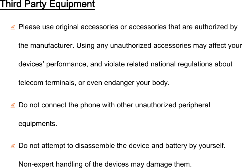 Third Party Equipment  Please use original accessories or accessories that are authorized by the manufacturer. Using any unauthorized accessories may affect your devices’ performance, and violate related national regulations about telecom terminals, or even endanger your body.  Do not connect the phone with other unauthorized peripheral equipments.  Do not attempt to disassemble the device and battery by yourself. Non-expert handling of the devices may damage them. 