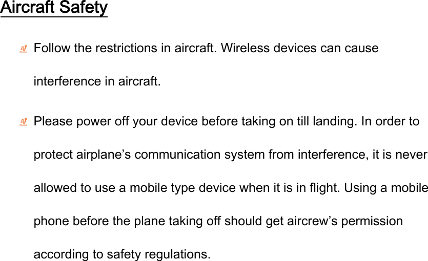 Aircraft Safety  Follow the restrictions in aircraft. Wireless devices can cause interference in aircraft.  Please power off your device before taking on till landing. In order to protect airplane’s communication system from interference, it is never allowed to use a mobile type device when it is in flight. Using a mobile phone before the plane taking off should get aircrew’s permission according to safety regulations.  