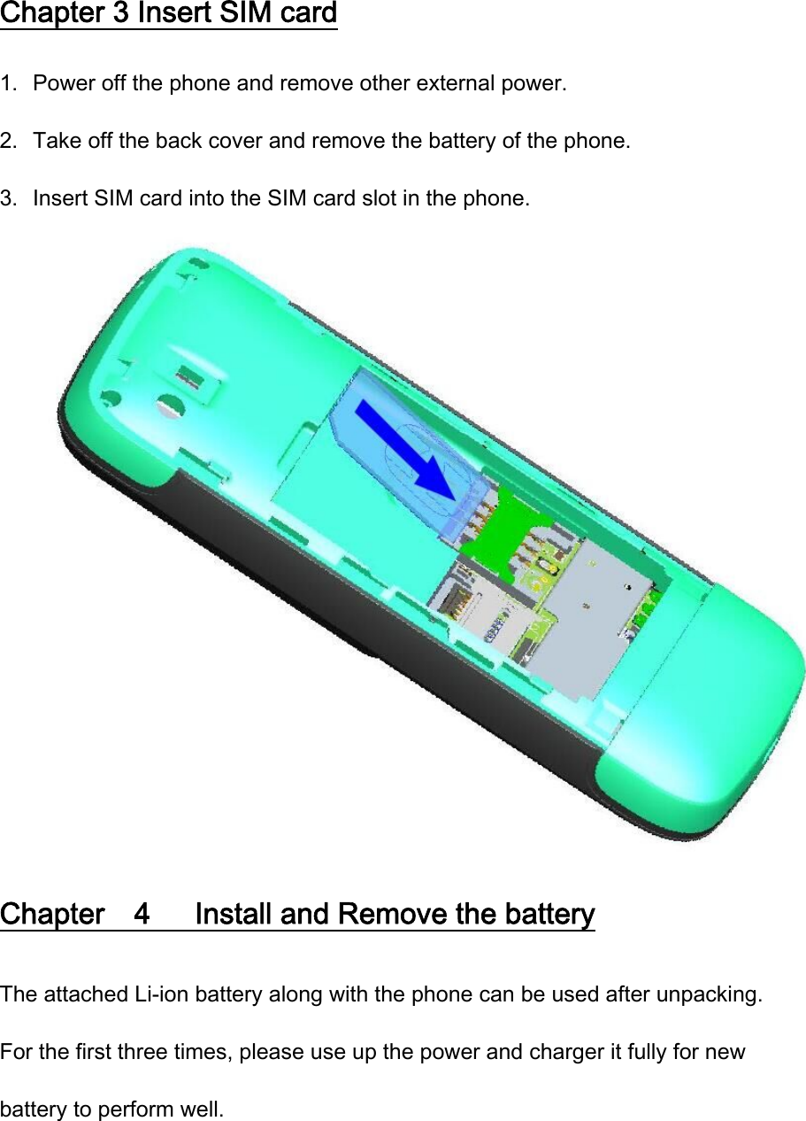 Chapter 3 Insert SIM card 1. Power off the phone and remove other external power. 2. Take off the back cover and remove the battery of the phone. 3. Insert SIM card into the SIM card slot in the phone.  Chapter    4      Install and Remove the battery The attached Li-ion battery along with the phone can be used after unpacking. For the first three times, please use up the power and charger it fully for new battery to perform well. 