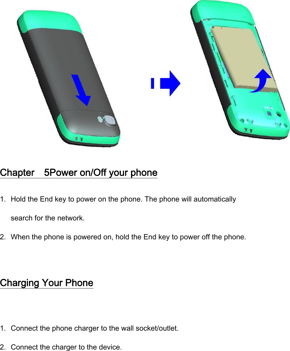 Chapter    5Power on/Off your phone 1. Hold the End key to power on the phone. The phone will automatically search for the network. 2. When the phone is powered on, hold the End key to power off the phone.  Charging Your Phone  1. Connect the phone charger to the wall socket/outlet. 2. Connect the charger to the device. 