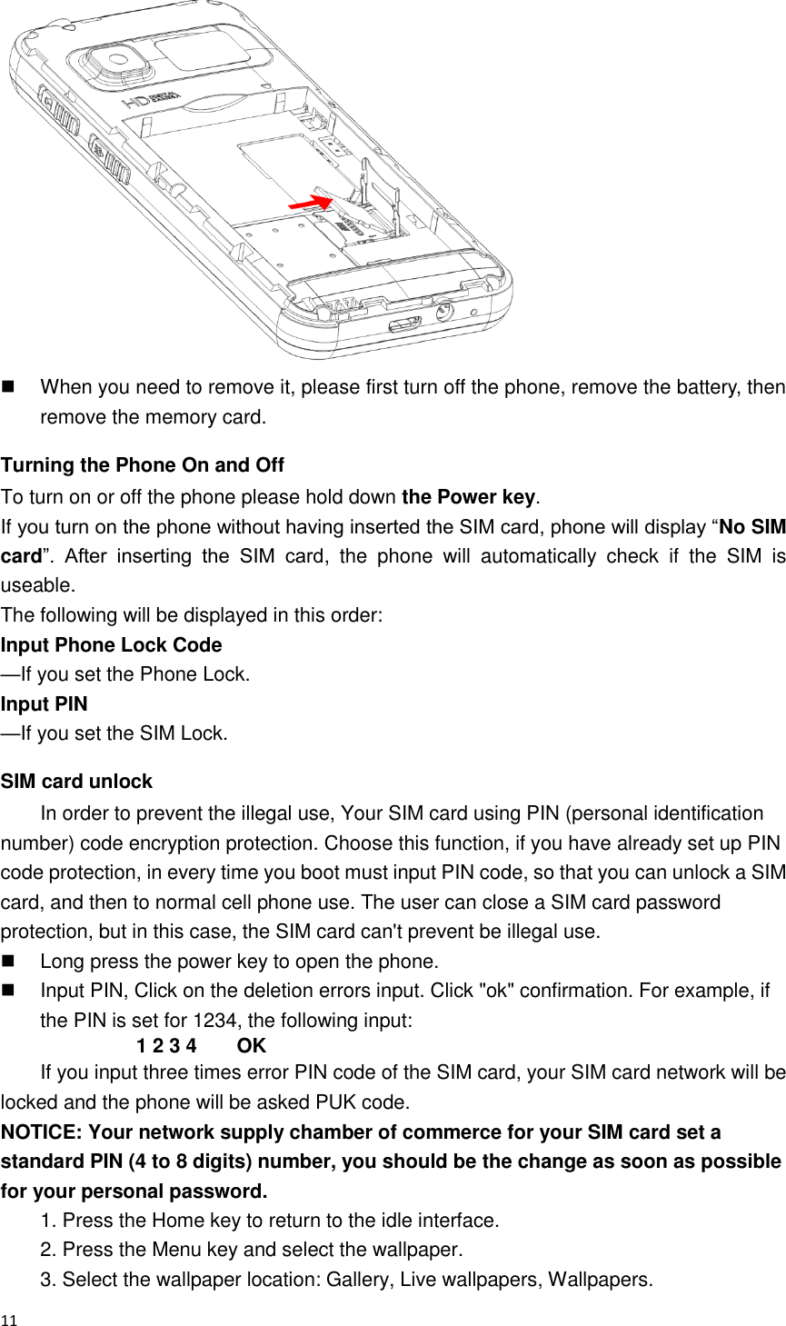  11     When you need to remove it, please first turn off the phone, remove the battery, then remove the memory card.   Turning the Phone On and Off To turn on or off the phone please hold down the Power key. If you turn on the phone without having inserted the SIM card, phone will display “No SIM card”.  After  inserting  the  SIM  card,  the  phone  will  automatically  check  if  the  SIM  is useable. The following will be displayed in this order: Input Phone Lock Code     —If you set the Phone Lock. Input PIN            —If you set the SIM Lock. SIM card unlock In order to prevent the illegal use, Your SIM card using PIN (personal identification number) code encryption protection. Choose this function, if you have already set up PIN code protection, in every time you boot must input PIN code, so that you can unlock a SIM card, and then to normal cell phone use. The user can close a SIM card password protection, but in this case, the SIM card can&apos;t prevent be illegal use.   Long press the power key to open the phone.   Input PIN, Click on the deletion errors input. Click &quot;ok&quot; confirmation. For example, if the PIN is set for 1234, the following input: 1 2 3 4        OK If you input three times error PIN code of the SIM card, your SIM card network will be locked and the phone will be asked PUK code.   NOTICE: Your network supply chamber of commerce for your SIM card set a standard PIN (4 to 8 digits) number, you should be the change as soon as possible for your personal password. 1. Press the Home key to return to the idle interface. 2. Press the Menu key and select the wallpaper. 3. Select the wallpaper location: Gallery, Live wallpapers, Wallpapers. 