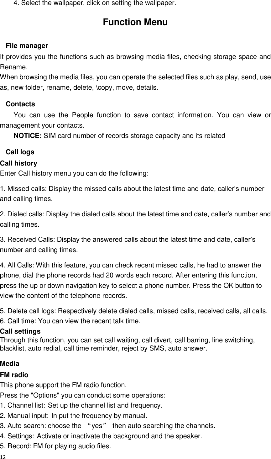  12  4. Select the wallpaper, click on setting the wallpaper. Function Menu File manager It provides you the functions such as browsing media files, checking storage space and Rename. When browsing the media files, you can operate the selected files such as play, send, use as, new folder, rename, delete, \copy, move, details. Contacts You  can  use  the  People  function  to  save  contact  information.  You  can  view  or management your contacts. NOTICE: SIM card number of records storage capacity and its related Call logs Call history Enter Call history menu you can do the following: 1. Missed calls: Display the missed calls about the latest time and date, caller’s number and calling times.   2. Dialed calls: Display the dialed calls about the latest time and date, caller’s number and calling times.   3. Received Calls: Display the answered calls about the latest time and date, caller’s number and calling times.   4. All Calls: With this feature, you can check recent missed calls, he had to answer the phone, dial the phone records had 20 words each record. After entering this function, press the up or down navigation key to select a phone number. Press the OK button to view the content of the telephone records. 5. Delete call logs: Respectively delete dialed calls, missed calls, received calls, all calls. 6. Call time: You can view the recent talk time. Call settings Through this function, you can set call waiting, call divert, call barring, line switching, blacklist, auto redial, call time reminder, reject by SMS, auto answer. Media FM radio This phone support the FM radio function. Press the &quot;Options&quot; you can conduct some operations: 1. Channel list: Set up the channel list and frequency.   2. Manual input: In put the frequency by manual. 3. Auto search: choose the  “yes”  then auto searching the channels. 4. Settings: Activate or inactivate the background and the speaker. 5. Record: FM for playing audio files. 