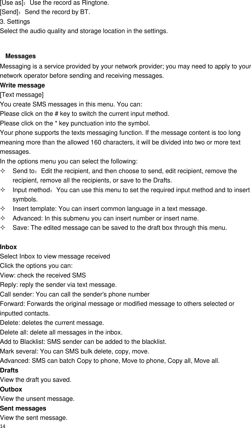  14  [Use as]：Use the record as Ringtone. [Send]：Send the record by BT. 3. Settings Select the audio quality and storage location in the settings.  Messages Messaging is a service provided by your network provider; you may need to apply to your network operator before sending and receiving messages. Write message [Text message] You create SMS messages in this menu. You can: Please click on the # key to switch the current input method. Please click on the * key punctuation into the symbol. Your phone supports the texts messaging function. If the message content is too long meaning more than the allowed 160 characters, it will be divided into two or more text messages. In the options menu you can select the following:   Send to：Edit the recipient, and then choose to send, edit recipient, remove the recipient, remove all the recipients, or save to the Drafts.   Input method：You can use this menu to set the required input method and to insert symbols.   Insert template: You can insert common language in a text message.   Advanced: In this submenu you can insert number or insert name.   Save: The edited message can be saved to the draft box through this menu.  Inbox   Select Inbox to view message received Click the options you can: View: check the received SMS   Reply: reply the sender via text message. Call sender: You can call the sender&apos;s phone number Forward: Forwards the original message or modified message to others selected or inputted contacts. Delete: deletes the current message. Delete all: delete all messages in the inbox. Add to Blacklist: SMS sender can be added to the blacklist. Mark several: You can SMS bulk delete, copy, move. Advanced: SMS can batch Copy to phone, Move to phone, Copy all, Move all. Drafts   View the draft you saved. Outbox   View the unsent message. Sent messages View the sent message. 