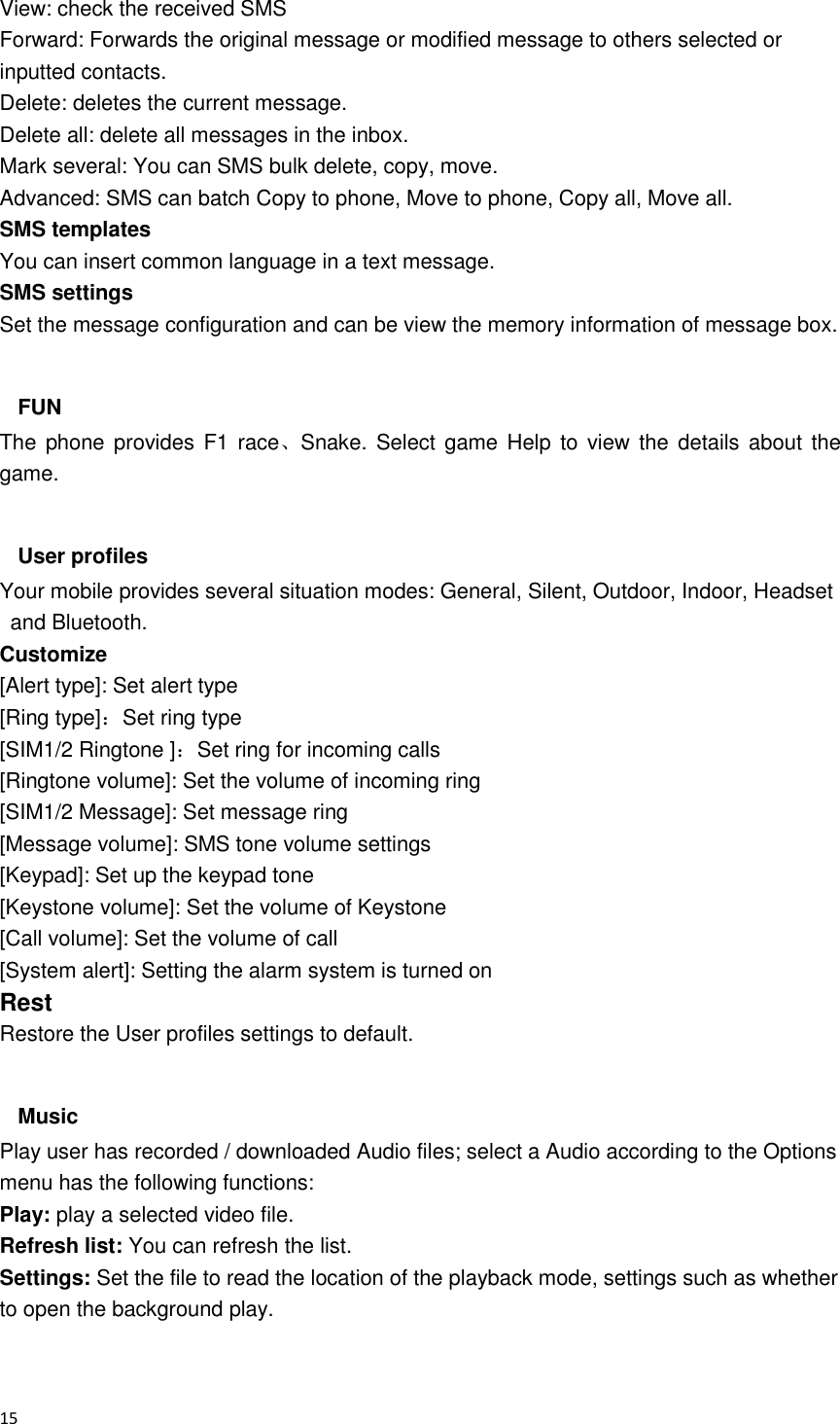  15  View: check the received SMS   Forward: Forwards the original message or modified message to others selected or inputted contacts. Delete: deletes the current message. Delete all: delete all messages in the inbox. Mark several: You can SMS bulk delete, copy, move. Advanced: SMS can batch Copy to phone, Move to phone, Copy all, Move all. SMS templates   You can insert common language in a text message. SMS settings Set the message configuration and can be view the memory information of message box.  FUN The  phone provides F1 race、Snake.  Select game  Help  to  view the  details  about  the game.  User profiles Your mobile provides several situation modes: General, Silent, Outdoor, Indoor, Headset and Bluetooth. Customize [Alert type]: Set alert type [Ring type]：Set ring type [SIM1/2 Ringtone ]：Set ring for incoming calls [Ringtone volume]: Set the volume of incoming ring [SIM1/2 Message]: Set message ring [Message volume]: SMS tone volume settings [Keypad]: Set up the keypad tone [Keystone volume]: Set the volume of Keystone [Call volume]: Set the volume of call [System alert]: Setting the alarm system is turned on Rest Restore the User profiles settings to default.  Music Play user has recorded / downloaded Audio files; select a Audio according to the Options menu has the following functions:             Play: play a selected video file. Refresh list: You can refresh the list. Settings: Set the file to read the location of the playback mode, settings such as whether to open the background play.  