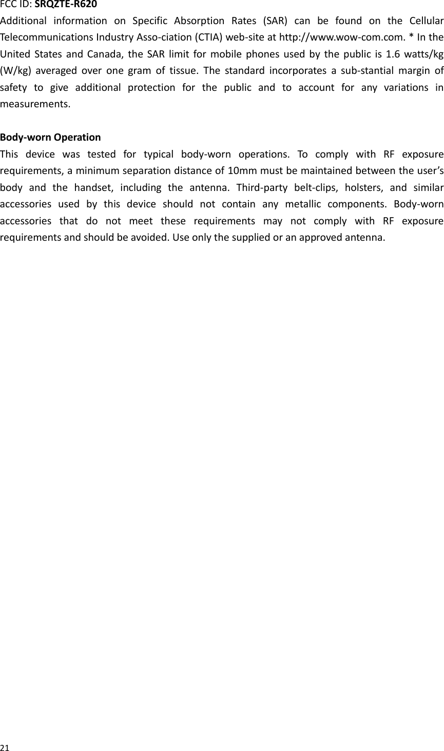  21  FCC ID: SRQZTE-R620   Additional  information  on  Specific  Absorption  Rates  (SAR)  can  be  found  on  the  Cellular Telecommunications Industry Asso-ciation (CTIA) web-site at http://www.wow-com.com. * In the United  States  and  Canada,  the  SAR  limit for mobile  phones used  by  the  public  is 1.6  watts/kg (W/kg)  averaged  over  one  gram  of  tissue.  The  standard  incorporates  a  sub-stantial  margin  of safety  to  give  additional  protection  for  the  public  and  to  account  for  any  variations  in measurements.  Body-worn Operation This  device  was  tested  for  typical  body-worn  operations.  To  comply  with  RF  exposure requirements, a minimum separation distance of 10mm must be maintained between the user’s body  and  the  handset,  including  the  antenna.  Third-party  belt-clips,  holsters,  and  similar accessories  used  by  this  device  should  not  contain  any  metallic  components.  Body-worn accessories  that  do  not  meet  these  requirements  may  not  comply  with  RF  exposure requirements and should be avoided. Use only the supplied or an approved antenna.  