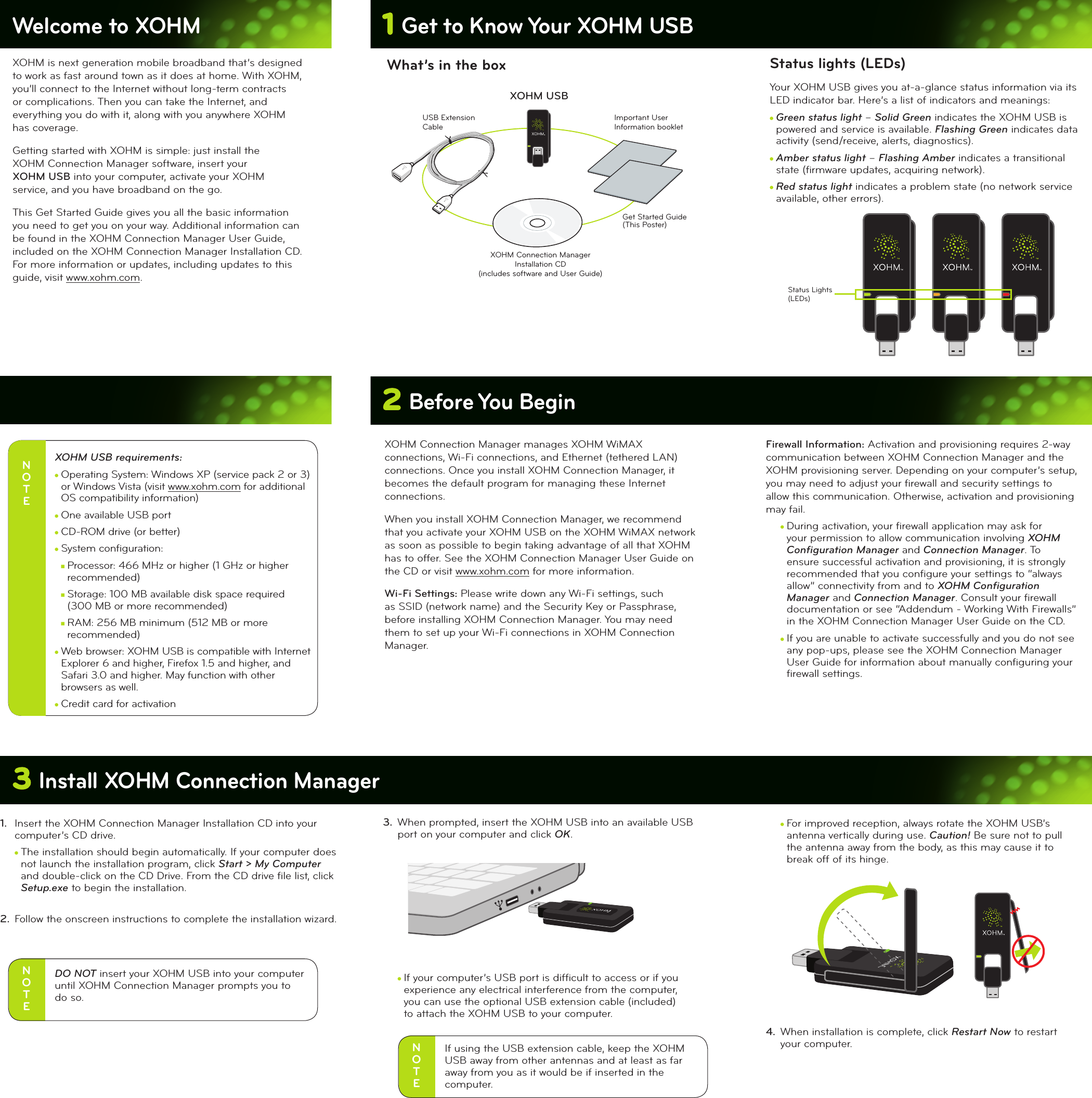 1 Get to Know Your XOHM USBWelcome to XOHM XOHM is next generation mobile broadband that’s designed to work as fast around town as it does at home. With XOHM, you’ll connect to the Internet without long-term contracts or complications. Then you can take the Internet, and everything you do with it, along with you anywhere XOHM has coverage. Getting started with XOHM is simple: just install the  XOHM Connection Manager software, insert your  XOHM USB into your computer, activate your XOHM service, and you have broadband on the go. This Get Started Guide gives you all the basic information you need to get you on your way. Additional information can be found in the XOHM Connection Manager User Guide, included on the XOHM Connection Manager Installation CD. For more information or updates, including updates to this guide, visit www.xohm.com.2 Before You BeginWhat’s in the boxN O T EXOHM USB requirements: cOperating System: Windows XP (service pack 2 or 3) or Windows Vista (visit www.xohm.com for additional OS compatibility information)cOne available USB portcCD-ROM drive (or better)cSystem conﬁguration:nProcessor: 466 MHz or higher (1 GHz or higher recommended)nStorage: 100 MB available disk space required  (300 MB or more recommended)nRAM: 256 MB minimum (512 MB or more recommended)cWeb browser: XOHM USB is compatible with Internet Explorer 6 and higher, Firefox 1.5 and higher, and Safari 3.0 and higher. May function with other browsers as well.cCredit card for activationXOHM Connection Manager manages XOHM WiMAX connections, Wi-Fi connections, and Ethernet (tethered LAN) connections. Once you install XOHM Connection Manager, it becomes the default program for managing these Internet connections.When you install XOHM Connection Manager, we recommend that you activate your XOHM USB on the XOHM WiMAX network as soon as possible to begin taking advantage of all that XOHM has to offer. See the XOHM Connection Manager User Guide on the CD or visit www.xohm.com for more information.Wi-Fi Settings: Please write down any Wi-Fi settings, such as SSID (network name) and the Security Key or Passphrase, before installing XOHM Connection Manager. You may need them to set up your Wi-Fi connections in XOHM Connection Manager.3 Install XOHM Connection Manager3.  When prompted, insert the XOHM USB into an available USB port on your computer and click OK. cIf your computer’s USB port is difﬁcult to access or if you experience any electrical interference from the computer, you can use the optional USB extension cable (included)  to attach the XOHM USB to your computer.1.  Insert the XOHM Connection Manager Installation CD into your computer’s CD drive.cThe installation should begin automatically. If your computer does not launch the installation program, click Start &gt; My Computer  and double-click on the CD Drive. From the CD drive ﬁle list, click Setup.exe to begin the installation.2.  Follow the onscreen instructions to complete the installation wizard.XOHM USBXOHM Connection ManagerInstallation CD(includes software and User Guide)Get Started Guide(This Poster)USB ExtensionCableImportant UserInformation bookletStatus lights (LEDs)Your XOHM USB gives you at-a-glance status information via its LED indicator bar. Here’s a list of indicators and meanings: cGreen status light – Solid Green indicates the XOHM USB is powered and service is available. Flashing Green indicates data activity (send/receive, alerts, diagnostics).cAmber status light – Flashing Amber indicates a transitional state (ﬁrmware updates, acquiring network).cRed status light indicates a problem state (no network service available, other errors). Firewall Information: Activation and provisioning requires 2-way communication between XOHM Connection Manager and the XOHM provisioning server. Depending on your computer’s setup, you may need to adjust your ﬁrewall and security settings to allow this communication. Otherwise, activation and provisioning may fail.cDuring activation, your ﬁrewall application may ask for your permission to allow communication involving XOHM Conﬁguration Manager and Connection Manager. To ensure successful activation and provisioning, it is strongly recommended that you conﬁgure your settings to “always allow” connectivity from and to XOHM Conﬁguration Manager and Connection Manager. Consult your ﬁrewall documentation or see “Addendum - Working With Firewalls” in the XOHM Connection Manager User Guide on the CD.cIf you are unable to activate successfully and you do not see any pop-ups, please see the XOHM Connection Manager User Guide for information about manually conﬁguring your ﬁrewall settings.cFor improved reception, always rotate the XOHM USB’s antenna vertically during use. Caution! Be sure not to pull the antenna away from the body, as this may cause it to break off of its hinge.4.  When installation is complete, click Restart Now to restart your computer.Status Lights(LEDs)N O T EDO NOT insert your XOHM USB into your computer until XOHM Connection Manager prompts you to  do so.N O T EIf using the USB extension cable, keep the XOHM USB away from other antennas and at least as far  away from you as it would be if inserted in the computer.