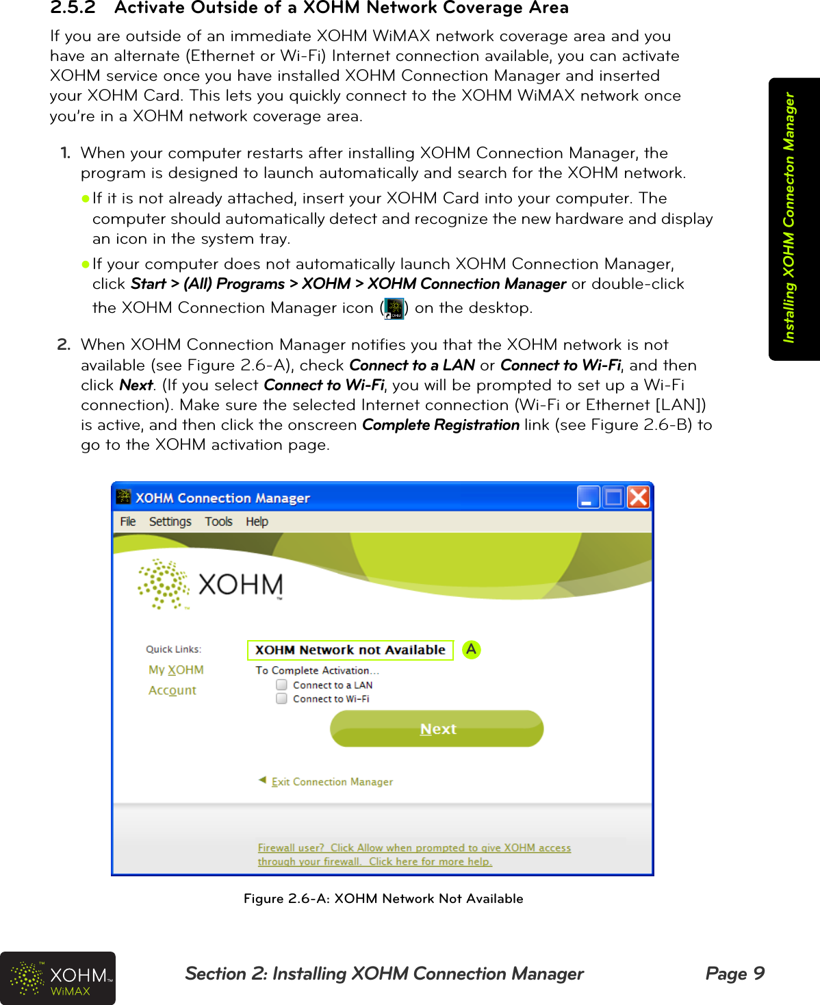 Section 2: Installing XOHM Connection Manager Page 9Installing XOHM Connecton Manager2.5.2 Activate Outside of a XOHM Network Coverage AreaIf you are outside of an immediate XOHM WiMAX network coverage area and you  have an alternate (Ethernet or Wi-Fi) Internet connection available, you can activate  XOHM service once you have installed XOHM Connection Manager and inserted  your XOHM Card. This lets you quickly connect to the XOHM WiMAX network once  you’re in a XOHM network coverage area.1. When your computer restarts after installing XOHM Connection Manager, the program is designed to launch automatically and search for the XOHM network.zIf it is not already attached, insert your XOHM Card into your computer. The computer should automatically detect and recognize the new hardware and display an icon in the system tray.zIf your computer does not automatically launch XOHM Connection Manager,  click Start &gt; (All) Programs &gt; XOHM &gt; XOHM Connection Manager or double-click  the XOHM Connection Manager icon ( ) on the desktop.2. When XOHM Connection Manager notifies you that the XOHM network is not available (see Figure 2.6-A), check Connect to a LAN or Connect to Wi-Fi, and then click Next. (If you select Connect to Wi-Fi, you will be prompted to set up a Wi-Fi connection). Make sure the selected Internet connection (Wi-Fi or Ethernet [LAN]) is active, and then click the onscreen Complete Registration link (see Figure 2.6-B) to go to the XOHM activation page.  Figure 2.6-A: XOHM Network Not AvailableA