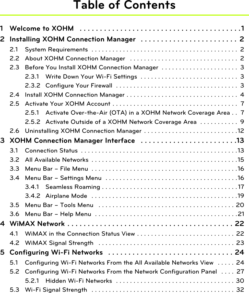 Table of Contents1 Welcome to XOHM   . . . . . . . . . . . . . . . . . . . . . . . . . . . . . . . . . . . . . . . .12 Installing XOHM Connection Manager   . . . . . . . . . . . . . . . . . . . . . . . .  22.1 System Requirements  . . . . . . . . . . . . . . . . . . . . . . . . . . . . . . . . . . . . . . . . . .  22.2 About XOHM Connection Manager   . . . . . . . . . . . . . . . . . . . . . . . . . . . . . . .  22.3 Before You Install XOHM Connection Manager  . . . . . . . . . . . . . . . . . . . . . .  32.3.1 Write Down Your Wi-Fi Settings  . . . . . . . . . . . . . . . . . . . . . . . . . . . .  32.3.2 Configure Your Firewall  . . . . . . . . . . . . . . . . . . . . . . . . . . . . . . . . . . .  32.4 Install XOHM Connection Manager . . . . . . . . . . . . . . . . . . . . . . . . . . . . . . . .  42.5 Activate Your XOHM Account . . . . . . . . . . . . . . . . . . . . . . . . . . . . . . . . . . . .  72.5.1 Activate Over-the-Air (OTA) in a XOHM Network Coverage Area . .  72.5.2 Activate Outside of a XOHM Network Coverage Area  . . . . . . . . . . .  92.6 Uninstalling XOHM Connection Manager  . . . . . . . . . . . . . . . . . . . . . . . . . . .123 XOHM Connection Manager Interface   . . . . . . . . . . . . . . . . . . . . . . . .133.1 Connection Status  . . . . . . . . . . . . . . . . . . . . . . . . . . . . . . . . . . . . . . . . . . . . .133.2 All Available Networks  . . . . . . . . . . . . . . . . . . . . . . . . . . . . . . . . . . . . . . . . . .153.3 Menu Bar – File Menu  . . . . . . . . . . . . . . . . . . . . . . . . . . . . . . . . . . . . . . . . . .163.4 Menu Bar – Settings Menu  . . . . . . . . . . . . . . . . . . . . . . . . . . . . . . . . . . . . . .163.4.1 Seamless Roaming . . . . . . . . . . . . . . . . . . . . . . . . . . . . . . . . . . . . . . . 173.4.2 Airplane Mode   . . . . . . . . . . . . . . . . . . . . . . . . . . . . . . . . . . . . . . . . . .193.5 Menu Bar – Tools Menu   . . . . . . . . . . . . . . . . . . . . . . . . . . . . . . . . . . . . . . . 203.6 Menu Bar – Help Menu  . . . . . . . . . . . . . . . . . . . . . . . . . . . . . . . . . . . . . . . . .214 WiMAX Network . . . . . . . . . . . . . . . . . . . . . . . . . . . . . . . . . . . . . . . . . 224.1 WiMAX in the Connection Status View . . . . . . . . . . . . . . . . . . . . . . . . . . . . 224.2 WiMAX Signal Strength   . . . . . . . . . . . . . . . . . . . . . . . . . . . . . . . . . . . . . . .  235 Configuring Wi-Fi Networks   . . . . . . . . . . . . . . . . . . . . . . . . . . . . . . . 245.1 Configuring Wi-Fi Networks From the All Available Networks View  . . . . .  245.2 Configuring Wi-Fi Networks From the Network Configuration Panel  . . . .  275.2.1 Hidden Wi-Fi Networks  . . . . . . . . . . . . . . . . . . . . . . . . . . . . . . . . . . 305.3 Wi-Fi Signal Strength  . . . . . . . . . . . . . . . . . . . . . . . . . . . . . . . . . . . . . . . . .  32