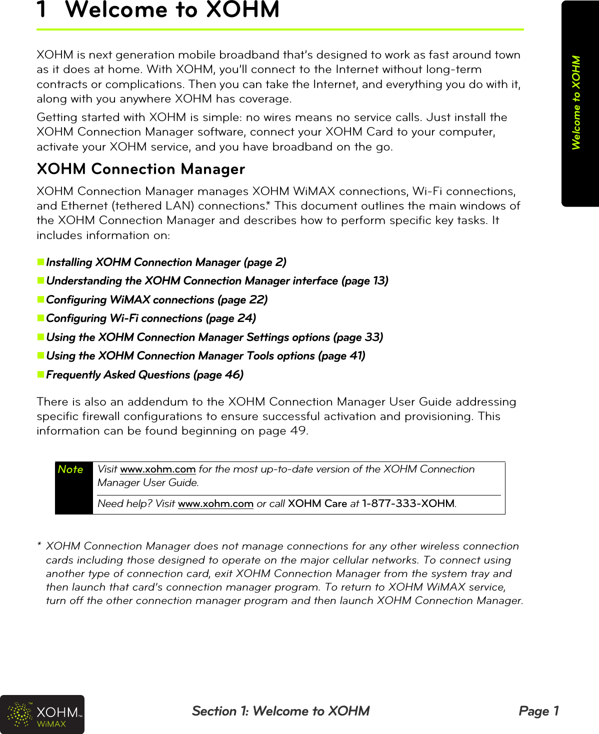 Section 1: Welcome to XOHM Page 1Welcome to XOHM1 Welcome to XOHMXOHM is next generation mobile broadband that’s designed to work as fast around town as it does at home. With XOHM, you’ll connect to the Internet without long-term contracts or complications. Then you can take the Internet, and everything you do with it, along with you anywhere XOHM has coverage.Getting started with XOHM is simple: no wires means no service calls. Just install the XOHM Connection Manager software, connect your XOHM Card to your computer, activate your XOHM service, and you have broadband on the go.XOHM Connection ManagerXOHM Connection Manager manages XOHM WiMAX connections, Wi-Fi connections, and Ethernet (tethered LAN) connections.* This document outlines the main windows of the XOHM Connection Manager and describes how to perform specific key tasks. It includes information on:Installing XOHM Connection Manager (page 2)Understanding the XOHM Connection Manager interface (page 13)Configuring WiMAX connections (page 22)Configuring Wi-Fi connections (page 24)Using the XOHM Connection Manager Settings options (page 33)Using the XOHM Connection Manager Tools options (page 41)Frequently Asked Questions (page 46) There is also an addendum to the XOHM Connection Manager User Guide addressing specific firewall configurations to ensure successful activation and provisioning. This information can be found beginning on page 49.* XOHM Connection Manager does not manage connections for any other wireless connection cards including those designed to operate on the major cellular networks. To connect using another type of connection card, exit XOHM Connection Manager from the system tray and then launch that card’s connection manager program. To return to XOHM WiMAX service, turn off the other connection manager program and then launch XOHM Connection Manager.Note Visit www.xohm.com for the most up-to-date version of the XOHM Connection Manager User Guide.Need help? Visit www.xohm.com or call XOHM Care at 1-877-333-XOHM.