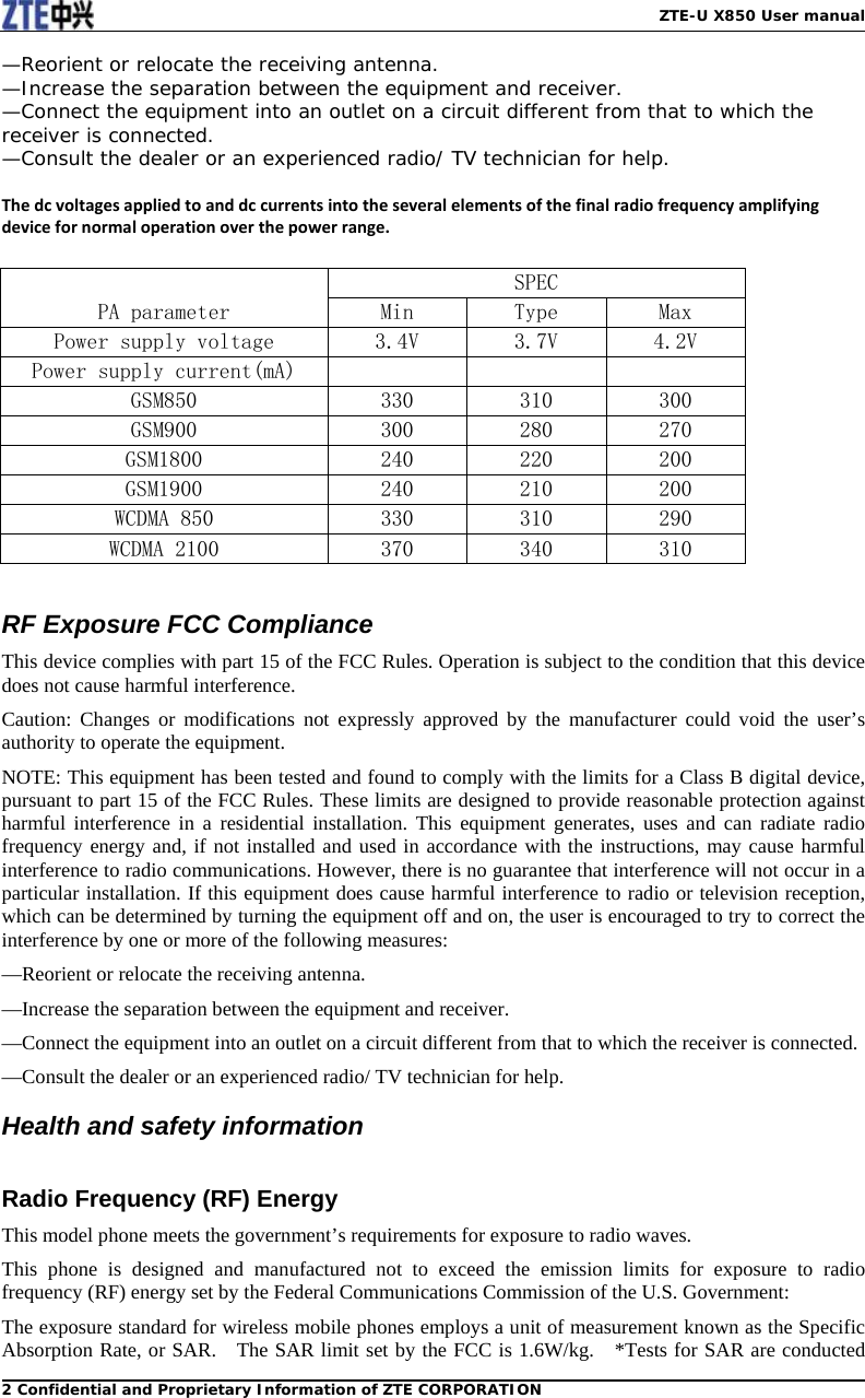   ZTE-U X850 User manual2 Confidential and Proprietary Information of ZTE CORPORATION—Reorient or relocate the receiving antenna. —Increase the separation between the equipment and receiver. —Connect the equipment into an outlet on a circuit different from that to which the receiver is connected. —Consult the dealer or an experienced radio/ TV technician for help.  Thedcvoltagesappliedtoanddccurrentsintotheseveralelementsofthefinalradiofrequencyamplifyingdevicefornormaloperationoverthepowerrange. PA parameter SPEC Min  Type  Max Power supply voltage  3.4V  3.7V  4.2V Power supply current(mA)             GSM850  330  310  300 GSM900  300  280  270 GSM1800  240  220  200 GSM1900  240  210  200 WCDMA 850  330  310  290 WCDMA 2100  370  340  310  RF Exposure FCC Compliance This device complies with part 15 of the FCC Rules. Operation is subject to the condition that this device does not cause harmful interference. Caution: Changes or modifications not expressly approved by the manufacturer could void the user’s authority to operate the equipment. NOTE: This equipment has been tested and found to comply with the limits for a Class B digital device, pursuant to part 15 of the FCC Rules. These limits are designed to provide reasonable protection against harmful interference in a residential installation. This equipment generates, uses and can radiate radio frequency energy and, if not installed and used in accordance with the instructions, may cause harmful interference to radio communications. However, there is no guarantee that interference will not occur in a particular installation. If this equipment does cause harmful interference to radio or television reception, which can be determined by turning the equipment off and on, the user is encouraged to try to correct the interference by one or more of the following measures: —Reorient or relocate the receiving antenna. —Increase the separation between the equipment and receiver. —Connect the equipment into an outlet on a circuit different from that to which the receiver is connected. —Consult the dealer or an experienced radio/ TV technician for help. Health and safety information  Radio Frequency (RF) Energy This model phone meets the government’s requirements for exposure to radio waves. This phone is designed and manufactured not to exceed the emission limits for exposure to radio frequency (RF) energy set by the Federal Communications Commission of the U.S. Government: The exposure standard for wireless mobile phones employs a unit of measurement known as the Specific Absorption Rate, or SAR.    The SAR limit set by the FCC is 1.6W/kg.   *Tests for SAR are conducted 