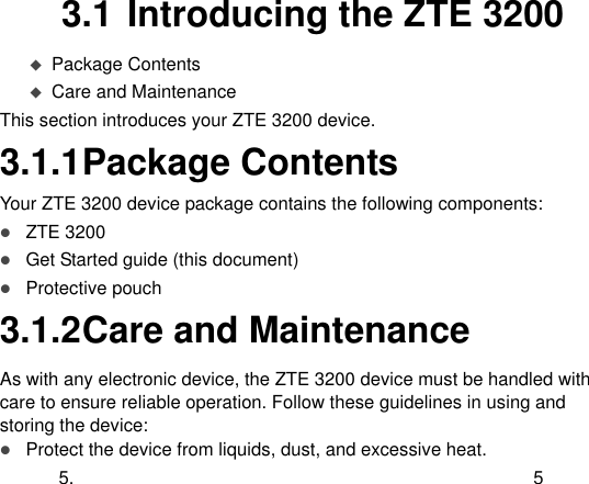  5.  5 3.1 Introducing the ZTE 3200  Package Contents  Care and Maintenance This section introduces your ZTE 3200 device. 3.1.1 Package Contents Your ZTE 3200 device package contains the following components:  ZTE 3200    Get Started guide (this document)  Protective pouch 3.1.2 Care and Maintenance As with any electronic device, the ZTE 3200 device must be handled with care to ensure reliable operation. Follow these guidelines in using and storing the device:  Protect the device from liquids, dust, and excessive heat. 