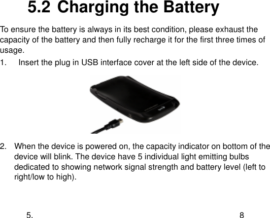  5.  8 5.2 Charging the Battery To ensure the battery is always in its best condition, please exhaust the capacity of the battery and then fully recharge it for the first three times of usage. 1.  Insert the plug in USB interface cover at the left side of the device.  2.  When the device is powered on, the capacity indicator on bottom of the device will blink. The device have 5 individual light emitting bulbs dedicated to showing network signal strength and battery level (left to right/low to high). 